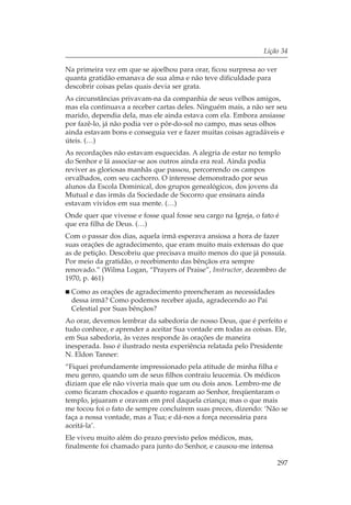 Lição 34

Na primeira vez em que se ajoelhou para orar, ficou surpresa ao ver
quanta gratidão emanava de sua alma e não teve dificuldade para
descobrir coisas pelas quais devia ser grata.
As circunstâncias privavam-na da companhia de seus velhos amigos,
mas ela continuava a receber cartas deles. Ninguém mais, a não ser seu
marido, dependia dela, mas ele ainda estava com ela. Embora ansiasse
por fazê-lo, já não podia ver o pôr-do-sol no campo, mas seus olhos
ainda estavam bons e conseguia ver e fazer muitas coisas agradáveis e
úteis. (…)
As recordações não estavam esquecidas. A alegria de estar no templo
do Senhor e lá associar-se aos outros ainda era real. Ainda podia
reviver as gloriosas manhãs que passou, percorrendo os campos
orvalhados, com seu cachorro. O interesse demonstrado por seus
alunos da Escola Dominical, dos grupos genealógicos, dos jovens da
Mutual e das irmãs da Sociedade de Socorro que ensinara ainda
estavam vividos em sua mente. (…)
Onde quer que vivesse e fosse qual fosse seu cargo na Igreja, o fato é
que era filha de Deus. (…)
Com o passar dos dias, aquela irmã esperava ansiosa a hora de fazer
suas orações de agradecimento, que eram muito mais extensas do que
as de petição. Descobriu que precisava muito menos do que já possuía.
Por meio da gratidão, o recebimento das bênçãos era sempre
renovado.” (Wilma Logan, “Prayers of Praise”, Instructor, dezembro de
1970, p. 461)
  Como as orações de agradecimento preencheram as necessidades
  dessa irmã? Como podemos receber ajuda, agradecendo ao Pai
  Celestial por Suas bênçãos?
Ao orar, devemos lembrar da sabedoria de nosso Deus, que é perfeito e
tudo conhece, e aprender a aceitar Sua vontade em todas as coisas. Ele,
em Sua sabedoria, às vezes responde às orações de maneira
inesperada. Isso é ilustrado nesta experiência relatada pelo Presidente
N. Eldon Tanner:
“Fiquei profundamente impressionado pela atitude de minha filha e
meu genro, quando um de seus filhos contraiu leucemia. Os médicos
diziam que ele não viveria mais que um ou dois anos. Lembro-me de
como ficaram chocados e quanto rogaram ao Senhor, freqüentaram o
templo, jejuaram e oravam em prol daquela criança; mas o que mais
me tocou foi o fato de sempre concluírem suas preces, dizendo: ‘Não se
faça a nossa vontade, mas a Tua; e dá-nos a força necessária para
aceitá-la’.
Ele viveu muito além do prazo previsto pelos médicos, mas,
finalmente foi chamado para junto do Senhor, e causou-me intensa

                                                                      297
 