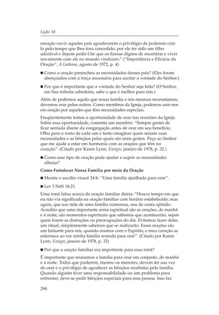 Lição 34

emoção ouvir aqueles pais agradecerem o privilégio de poderem criá-
lo pelo tempo que lhes fora concedido, por ele ter sido um filho
adorável e depois pedir-Lhe que os fizesse dignos de encontrar e viver
novamente com ele no mundo vindouro.” (“Importância e Eficácia da
Oração”, A Liahona, agosto de 1972, p. 4)
  Como a oração preencheu as necessidades desses pais? (Eles foram
  abençoados com a força necessária para aceitar a vontade do Senhor.)
  Por que é importante que a vontade do Senhor seja feita? (O Senhor,
  em Sua infinita sabedoria, sabe o que é melhor para nós.)
Além de pedirmos aquilo que nossa família e nós mesmas necessitamos,
devemos orar pelos outros. Como membros da Igreja, podemos unir-nos
em oração por aqueles que têm necessidades especiais.
Freqüentemente temos a oportunidade de orar nas reuniões da Igreja.
Sobre essa oportunidade, comenta um membro: “Sempre gostei de
ficar sentada diante da congregação antes de orar em seu benefício.
Olho para o rosto de cada um e tento imaginar quais seriam suas
necessidades e as bênçãos pelas quais são mais gratos. Peço ao Senhor
que me ajude a estar em harmonia com as orações que têm no
coração”. (Citado por Karen Lynn, Ensign, janeiro de 1978, p. 32.)
  Como esse tipo de oração pode ajudar a suprir as necessidades
  alheias?
Como Fortalecer Nossa Família por meio da Oração
  Mostre o auxílio visual 34-b: “Uma família ajoelhada para orar”.
  Ler 3 Néfi 18:21.
Uma irmã falou acerca da oração familiar diária: “Houve tempo em que
eu não via significado na oração familiar com horário estabelecido; mas
agora, que sou mãe de uma família numerosa, sou de outra opinião.
Acredito que uma importante arma espiritual são as orações, de manhã
e à noite; são momentos espirituais que sabemos que acontecerão, sejam
quais forem as distrações ou preocupações do dia. Evitamos fazer delas
um ritual; simplesmente sabemos que se realizarão. Essas orações são
um baluarte para nós, quando oramos com o Espírito, e meu coração se
enternece ao ver minha família reunida para orar”. (Citado por Karen
Lynn, Ensign, janeiro de 1978, p. 32)
  Por que a oração familiar era importante para essa irmã?
É importante que reunamos a família para orar em conjunto, de manhã
e à noite. Todos que puderem, mesmo os menores, devem ter sua vez
de orar e o privilégio de agradecer as bênçãos recebidas pela família.
Quando alguém tiver uma responsabilidade ou um problema para
enfrentar, deve-se pedir bênçãos especiais para essa pessoa. Isso faz

298
 