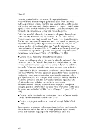 Lição 34

com que nossos familiares se unam e lhes proporciona um
relacionamento melhor. Sempre que nossos filhos oram uns pelos
outros, aproximam-se mais e sentem que fazem parte da vida uns dos
outros. Quando estamos ajoelhados, tendemos a esquecer as diferenças
e pensar só no melhor que existe nos outros. Desejamos orar pelo seu
bem-estar e pela força para sobrepujar nossas fraquezas.
Catherine Marshall fala muito bem a respeito do poder da oração no
fortalecimento do matrimônio em seu livro “A Man Called Peter”:
“Embora, como todo casal normal, eu e Peter às vezes discordássemos,
descobrimos que essas diferenças nunca se tornariam sérias ou amargas,
enquanto orássemos juntos. Aprendemos essa lição tão bem, que era
sempre um dos principais conselhos que Peter dava aos casais cujo
casamento estava à beira da falência. ‘Se vocês se ajoelharem juntos, logo
solucionarão seus problemas, pois não conseguirão orar juntos e ficar
zangados ao mesmo tempo’ dizia ele”. ([1951] pp. 119–120)
  Como a oração familiar pode ajudar nossa família?
O amor e a união crescerão no lar, quando a família toda se ajoelhar e
conversar com o Pai Celestial. Devemos orar uns pelos outros, para
sermos fortalecidos em nossos deveres no lar, na Igreja, no trabalho e
na escola. Poderemos assim ter mais força para vencer as tentações.
O Presidente N. Eldon Tanner falou do efeito da oração familiar em
sua vida: “Quando penso na época em que costumávamos ajoelhar-nos
em família e orar, todas as manhãs e todas as noites, compreendo o
que significava para nós, crianças, ouvir nosso pai invocar o Senhor e
realmente conversar com Ele, expressando gratidão e pedindo-Lhe
bênçãos sobre suas colheitas e rebanhos, e para nossos
empreendimentos. Sempre recebemos mais força para sobrepujar a
tentação, pois nos lembrávamos de que à noite estaríamos dando conta
de nossos atos ao Senhor”. [“The Power of Prayer”, Prayer, (1977) p.
129]
  Como o conhecimento de que prestaremos contas ao Senhor à noite,
  pode influenciar nossas ações durante o dia?
  Como a oração pode ajudar-nos a resistir à tentação? (Ver 3 Néfi
  18:15.)
Com a oração, as crianças podem aprender princípios que lhes darão
forças durante a vida. Em nossas orações, podemos incluir metas e
ideais. Por exemplo, os pais podem encorajar seus filhos a se




300
 