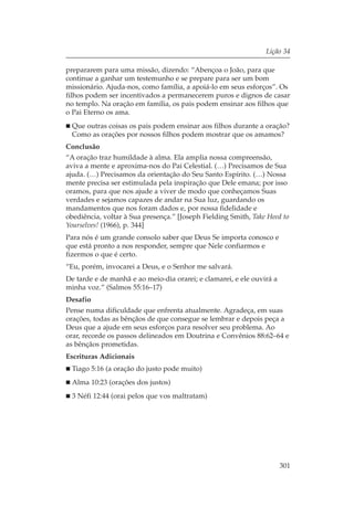 Lição 34

prepararem para uma missão, dizendo: “Abençoa o João, para que
continue a ganhar um testemunho e se prepare para ser um bom
missionário. Ajuda-nos, como família, a apoiá-lo em seus esforços”. Os
filhos podem ser incentivados a permanecerem puros e dignos de casar
no templo. Na oração em família, os pais podem ensinar aos filhos que
o Pai Eterno os ama.
 Que outras coisas os pais podem ensinar aos filhos durante a oração?
 Como as orações por nossos filhos podem mostrar que os amamos?
Conclusão
“A oração traz humildade à alma. Ela amplia nossa compreensão,
aviva a mente e aproxima-nos do Pai Celestial. (…) Precisamos de Sua
ajuda. (…) Precisamos da orientação do Seu Santo Espírito. (…) Nossa
mente precisa ser estimulada pela inspiração que Dele emana; por isso
oramos, para que nos ajude a viver de modo que conheçamos Suas
verdades e sejamos capazes de andar na Sua luz, guardando os
mandamentos que nos foram dados e, por nossa fidelidade e
obediência, voltar à Sua presença.” [Joseph Fielding Smith, Take Heed to
Yourselves! (1966), p. 344]
Para nós é um grande consolo saber que Deus Se importa conosco e
que está pronto a nos responder, sempre que Nele confiarmos e
fizermos o que é certo.
“Eu, porém, invocarei a Deus, e o Senhor me salvará.
De tarde e de manhã e ao meio-dia orarei; e clamarei, e ele ouvirá a
minha voz.” (Salmos 55:16–17)
Desafio
Pense numa dificuldade que enfrenta atualmente. Agradeça, em suas
orações, todas as bênçãos de que consegue se lembrar e depois peça a
Deus que a ajude em seus esforços para resolver seu problema. Ao
orar, recorde os passos delineados em Doutrina e Convênios 88:62–64 e
as bênçãos prometidas.
Escrituras Adicionais
 Tiago 5:16 (a oração do justo pode muito)
 Alma 10:23 (orações dos justos)
 3 Néfi 12:44 (orai pelos que vos maltratam)




                                                                       301
 