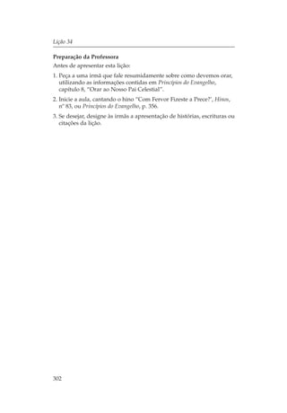 Lição 34

Preparação da Professora
Antes de apresentar esta lição:
1. Peça a uma irmã que fale resumidamente sobre como devemos orar,
   utilizando as informações contidas em Princípios do Evangelho,
   capítulo 8, “Orar ao Nosso Pai Celestial”.
2. Inicie a aula, cantando o hino “Com Fervor Fizeste a Prece?’, Hinos,
   nº 83, ou Princípios do Evangelho, p. 356.
3. Se desejar, designe às irmãs a apresentação de histórias, escrituras ou
   citações da lição.




302
 