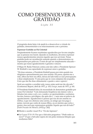 COMO DESENVOLVER A
    GRATIDÃO
                             Lição 35




O propósito desta lição é de ajudá-la a desenvolver a virtude da
gratidão, demonstrando-a no relacionamento com o próximo.
Expressar Gratidão ao Pai Celestial
Freqüentemente ficamos muitíssimo agradecidos por favores simples
que as pessoas nos fazem. Quando os recebemos, devemos expressar
nossos agradecimentos sinceros àqueles que nos serviram. Nossa
gratidão pode ser reconhecida somente quando a demonstramos ou
expressamos por palavras. É mais do que ser simplesmente educado—
mostra que nosso agradecimento é genuíno e sincero.
O Bispo H. Burke Peterson contou este fato sobre o Presidente Spencer
W. Kimball e sua capacidade de expressar amor e gratidão:
“Há duas semanas, o Presidente Kimball passou por mim quando nos
dirigíamos apressadamente para uma reunião. Ele parou, apertou-me a
mão, olhou-me bem nos olhos, deixou de lado todas as suas preocupações
e disse simplesmente: ‘É uma pena que às vezes estejamos tão ocupados.
Creio que não lhe disse ultimamente o quanto o amo e aprecio’.
Senti seu espírito e acreditei nele; nunca antes senti-me tão elevado.”
(Conference Report, abril de 1977, p. 103; Ensign, maio de 1977, p. 69)
O Presidente Kimball falou da necessidade de demonstrar gratidão por
nosso Pai Celestial: “Com demasiada freqüência não damos valor a
bênçãos tais como o sol, o ar, a saúde e as oportunidades e aceitamos
favores, honras e privilégios, dia após dia (…) sem uma só palavra de
agradecimento. Agradecemos à pessoa que nos dá um assento no
ônibus, à que nos ofereceu uma carona, ao amigo que nos paga o
jantar, à jovem que cuida de nossos filhos, ou ao menino que corta a
grama, mas será que expressamos gratidão Àquele que nos dá tudo?”
[Faith Precedes the Miracle, (1972) p. 202]
  Mostre o auxílio visual 35-a: “Os dez leprosos”.
  Ler Lucas 17:11–19. Por que o Salvador perguntou: “Onde estão os
  nove?” O que o Salvador espera de nós pelas inúmeras bênçãos que
  recebemos Dele?

                                                                     303
 
