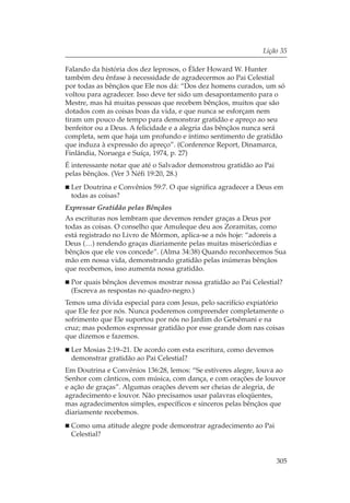 Lição 35

Falando da história dos dez leprosos, o Élder Howard W. Hunter
também deu ênfase à necessidade de agradecermos ao Pai Celestial
por todas as bênçãos que Ele nos dá: “Dos dez homens curados, um só
voltou para agradecer. Isso deve ter sido um desapontamento para o
Mestre, mas há muitas pessoas que recebem bênçãos, muitos que são
dotados com as coisas boas da vida, e que nunca se esforçam nem
tiram um pouco de tempo para demonstrar gratidão e apreço ao seu
benfeitor ou a Deus. A felicidade e a alegria das bênçãos nunca será
completa, sem que haja um profundo e íntimo sentimento de gratidão
que induza à expressão do apreço”. (Conference Report, Dinamarca,
Finlândia, Noruega e Suíça, 1974, p. 27)
É interessante notar que até o Salvador demonstrou gratidão ao Pai
pelas bênçãos. (Ver 3 Néfi 19:20, 28.)
 Ler Doutrina e Convênios 59:7. O que significa agradecer a Deus em
 todas as coisas?
Expressar Gratidão pelas Bênçãos
As escrituras nos lembram que devemos render graças a Deus por
todas as coisas. O conselho que Amuleque deu aos Zoramitas, como
está registrado no Livro de Mórmon, aplica-se a nós hoje: “adoreis a
Deus (…) rendendo graças diariamente pelas muitas misericórdias e
bênçãos que ele vos concede”. (Alma 34:38) Quando reconhecemos Sua
mão em nossa vida, demonstrando gratidão pelas inúmeras bênçãos
que recebemos, isso aumenta nossa gratidão.
 Por quais bênçãos devemos mostrar nossa gratidão ao Pai Celestial?
 (Escreva as respostas no quadro-negro.)
Temos uma dívida especial para com Jesus, pelo sacrifício expiatório
que Ele fez por nós. Nunca poderemos compreender completamente o
sofrimento que Ele suportou por nós no Jardim do Getsêmani e na
cruz; mas podemos expressar gratidão por esse grande dom nas coisas
que dizemos e fazemos.
 Ler Mosias 2:19–21. De acordo com esta escritura, como devemos
 demonstrar gratidão ao Pai Celestial?
Em Doutrina e Convênios 136:28, lemos: “Se estiveres alegre, louva ao
Senhor com cânticos, com música, com dança, e com orações de louvor
e ação de graças”. Algumas orações devem ser cheias de alegria, de
agradecimento e louvor. Não precisamos usar palavras eloqüentes,
mas agradecimentos simples, específicos e sinceros pelas bênçãos que
diariamente recebemos.
 Como uma atitude alegre pode demonstrar agradecimento ao Pai
 Celestial?


                                                                     305
 