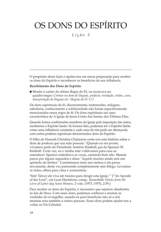 OS DONS DO ESPÍRITO
                               Lição 3




O propósito desta lição é ajudar-nos em nossa preparação para receber
os dons do Espírito e reconhecer os benefícios de sua influência.
Recebimento dos Dons do Espírito
  Mostre o cartaz da sétima Regra de Fé, ou escreva-a no
  quadro-negro: Cremos no dom de línguas, profecia, revelação, visões, cura,
  interpretação de línguas etc. (Regras de Fé 1:7)
Os dons espirituais da fé, discernimento, testemunho, milagres,
sabedoria, conhecimento e solidariedade não foram especificamente
mencionados nessa regra de fé. Os dons espirituais são uma
característica de A Igreja de Jesus Cristo dos Santos dos Últimos Dias.
Quando fomos confirmadas membros da Igreja pela imposição das mãos,
recebemos o Espírito Santo. Se formos fiéis, podemos ter o Espírito Santo
como uma influência constante e cada uma de nós pode ser abençoada
com certos poderes espirituais denominados dons do Espírito.
O filho de Hannah Christina Chalarson conta-nos esta história sobre o
dom de profecia que sua mãe possuía: “Quando eu era jovem,
vivíamos perto do Presidente Andrew Kimball, pai do Spencer W.
Kimball. Certa vez, eu e minha mãe voltávamos para casa ao
entardecer. Spencer ordenhava as vacas, cantando bem alto. Mamãe
parou por alguns segundos e disse: ‘Aquele menino ainda será um
apóstolo do Senhor’. Caminhamos mais seis metros e ela parou
novamente, desta vez parecendo completamente sem fôlego. Levantou
as mãos, olhou para cima e acrescentou:
‘Sim! Talvez ele viva até mesmo para dirigir esta Igreja.’” [“An Apostle
of the Lord”, em Leon Hartshorn, comp., Remarkable Stories from the
Lives of Latter-day Saint Women, 2 vols. (1973, 1975), 2:39.]
Para receber os dons do Espírito, é necessário que sejamos obedientes
às leis de Deus. Com esses dons, podemos conhecer e ensinar as
verdades do evangelho, usando-os para beneficiar não só a nós
mesmas mas também a outras pessoas. Esses dons podem ajudar-nos a
voltar ao Pai Celestial.

18
 