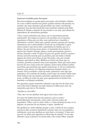 Lição 35

Expressar Gratidão pelas Provações
Devemos também ser gratas pelas provações, adversidade e aflições.
Às vezes é difícil mostrar-nos gratos quando estamos sob pressão; no
entanto, são essas situações que permitem um maior crescimento
espiritual. Isso fica bem ilustrado num incidente relatado pelo Élder
Marion D. Hanks a respeito de um menino e sua mãe, que sabiam da
importância de mostrarmos gratidão:
“Ouvi, numa conferência de estaca, um ex-missionário prestar
testemunho. Seu tempo era pouco e ele escolheu um só assunto:
Agradeceu a Deus por sua mãe, uma senhora boa e humilde, e
apresentou o motivo. Disse que, quando menino, passara por amarga
experiência com a enfermidade e morte de sua irmãzinha a quem
amava muito e que havia sido a queridinha da família, por ser a
última. Seu pai morreu nessa época. A menininha ficou doente e,
apesar das orações, bênçãos, jejuns e muita preocupação, piorou e
morreu durante a noite. O rapaz foi para seu quarto, trancou a porta e
chorou convulsivamente para as paredes, pois não tinha vontade
alguma de chorar para Deus, já que não podia, com um coração
honesto, aproximar-se Dele. Rebelou-se contra um Deus que, se
existisse, permitia acontecer uma coisa daquelas. Disse que nunca mais
haveria de orar, nunca mais iria à Igreja e nunca mais poderia confiar
num Deus que permitira que aquilo acontecesse. E, em seu sofrimento
imaturo, mas sincero, fez algumas promessas bastante sérias a si
mesmo. Ficou acordado o resto da noite, apreensivo com algo que
antecipava. Era costume da família, assim como em muitos outros lares
SUD, embora não em número suficiente, ajoelharem-se de manhã e à
noite, os filhos ao redor da mãe, para agradecerem ao Senhor Sua
bondade e as bênçãos recebidas.
Ele aguardou aquele momento, sabendo o que haveria de dizer, mas
com certo temor. Quando sua mãe chamou os filhos para orar, ele
respondeu que não ia. Ela insistiu:
‘Ajoelhe-se, meu filho.’
‘Não, não vou me ajoelhar, nem agora nem nunca mais.’
Se é que me lembro bem de suas palavras, pois eu estava
profundamente emocionado, como, aliás, estavam todos, ela
respondeu: ‘Filho, você é o mais velho, e o único homem da casa; se eu
alguma vez precisei de um homem, é agora. Ajoelhe-se!’
Ele ajoelhou-se, ainda rebelde, porque a mãe, o ídolo do seu coração,
precisava dele; começou finalmente a pensar nela, em sua angústia e
sofrimento, e por isso ajoelhou-se, mas disse a si mesmo: ‘O que será
que ela vai achar para agradecer a Deus hoje de manhã?’ E sua mãe,
sabendo o que se passava na mente dele e dos outros filhos, naquela


306
 