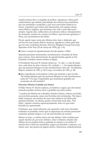 Lição 35

manhã ensinou-lhe o evangelho de joelhos. Agradeceu a Deus pelo
conhecimento que tinham, pela bênção dos eternos laços familiares,
por sua orientação e propósito, e por suas convicções relativas ao
futuro. Agradeceu por terem sido abençoados com aquela criança
maravilhosa e angélica, que iluminara sua vida e seria deles para
sempre. Aquela mãe, conhecedora da natureza crítica e desesperadora
do momento, ensinou de coração aos filhos o que deviam agradecer a
Deus, em circunstâncias tão tristes.
De pé, aquele rapaz santo dos últimos dias, bom e dedicado, que
servira em uma missão difícil e honrosa, agradeceu a Deus pela mãe
que foi uma verdadeira heroína. [Heroism, Brigham Young University
Speeches of the Year (25 de março de 1959), pp. 3–4]
 Como a oração de agradecimento da mãe ajudou o filho?
Quando prestamos testemunho, reconhecemos a bondade de Deus
para conosco. Essa demonstração de agradecimento agrada ao Pai
Celestial e fortalece nossos irmãos na Igreja.
O Presidente Howard W. Hunter observou: “A vida—a vida de todos
nós—está cheia de altos e baixos. Na verdade, (…) há muitas bênçãos
que não parecem bênçãos ou não reconhecemos como tal”. (Conference
Report, outubro de 1987, p. 68; Ensign, novembro de 1987, p. 54)
 Que experiências você poderia contar que ilustram o que foi dito:
 “há muitas bênçãos que não parecem bênçãos ou não reconhecemos
 como tal”? Por que é importante que mostremos gratidão em
 momentos de adversidade?
Devemos Mostrar Gratidão aos Outros
O Élder Henry D. Taylor explicou, na história a seguir, que até mesmo
estranhos podem mostrar amor e gratidão uns pelos outros:
“A polícia do Distrito de Colúmbia, Estados Unidos, colocou em leilão,
na sexta-feira passada, umas cem bicicletas não reclamadas. Tão logo o
leilão começou, um menino de onze anos ofereceu um dólar pela
primeira bicicleta. As ofertas, porém, foram bem mais altas. ‘Um
dólar’, repetia o menino esperançosamente, toda vez que outra
bicicleta era apresentada.
O leiloeiro, que vinha leiloando, por quarenta e três anos, bicicletas
roubadas ou perdidas, notou que as esperanças do menino pareceram
aumentar quando chegou a vez de uma bicicleta de corrida.
Sobrou só uma, e a oferta estava em oito dólares. Está vendida para
aquele menino ali, por nove dólares’, disse o leiloeiro, tirando oito
dólares de seu próprio bolso e pedindo ao menino o seu dólar. O
menino deu-o todo em moedinhas, pegou sua bicicleta e começou a se
retirar, mas, não passou de alguns metros. Estacionou cuidadosamente

                                                                    307
 