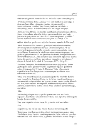 Lição 35

estava triste, porque seu trabalho era encarado como uma obrigação.
A vizinha replicou: ‘Sim, Mariana, você tem mantido a casa limpa e
atraente. Seus filhos vão para a escola e para as reuniões
impecavelmente vestidos. Você é uma excelente cozinheira e
desconheço pessoa mais fiel com relação aos cargos na Igreja.
Acho que seus filhos e seu marido reconhecem e louvam seus esforços.
Mas é possível que a família sinta o mesmo desânimo que você,
justamente porque em sua casa não é costume expressar gratidão’.”
(Cursos de Estudo da Sociedade de Socorro para 1977–1978, p. 7)
  Qual foi o fato que levou a vizinha chamar a atenção de Mariana?
A fim de desenvolver e ensinar gratidão a nossos entes queridos,
devemos primeiramente mostrar que sabemos ser gratas. “É tão
importante para nossa família aprender a expressar gratidão como
recebê-la uns dos outros. Se não lhes ensinamos como expressar sua
gratidão, pelo exemplo ou por preceito, eles talvez não aprendam essa
importante cortesia. (…) Se queremos que continuem agindo da mesma
forma de sempre, o melhor é que saibam o quanto os apreciamos.”
(Cursos de Estudo da Sociedade de Socorro para 1977–1978, p. 7.)
Devemos começar a ensinar nossos filhos desde pequenos a serem
gratos pelos dons que receberam e a agradecer àqueles que fazem
coisas boas para eles. O Élder A. Theodore Tuttle relatou uma
experiência ao ficar hospedado numa casa por ocasião de uma
conferência de estaca:
“Hoje está presente aqui um jovem em cujo lar fui hóspede, durante
uma conferência de estaca. Como ele tinha ido recentemente para a
universidade, foi-me dado o seu quarto para eu passar a noite. Quando
sua mãe, uma senhora muito gentil, mostrou-me o quarto e abriu o
armário, vi um bilhete escrito à mão, preso à vara de pendurar roupa,
que dizia:
‘Mãe,
Muito obrigado por tudo o que fez para tornar este um ‘verão
especial’. A senhora é uma mãe maravilhosa e eu agradeço a Deus pela
bênção de ser seu filho.
Eu a amo e agradeço tudo o que faz por mim. Até novembro.
Paul.’
Enquanto eu lia, ela fez uma pausa, dizendo-me em seguida:
‘Espero que o senhor não se importe de pendurar suas roupas aqui.
Este bilhete ainda é muito precioso para mim. Sabe, cada vez que abro
este armário, eu o leio de novo, e gostaria de deixá-lo aí mais tempo’.”


                                                                     309
 
