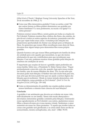 Lição 35

(What Kind of Thanks?, Brigham Young University Speeches of the Year,
26 de novembro de 1968, p. 5.)
  Como esse filho demonstrou gratidão? Como se sentiu a mãe? De
  que outras formas os filhos podem demonstrar sua gratidão aos
  outros familiares? E a seus professores, na escola e na Igreja? E a
  outras pessoas?
Podemos ensinar nossos filhos a serem gratos por todas as criações do
Pai Celestial. Podemos mostrar-lhes a beleza das flores, das estrelas, do
pôr-do-sol e todos os outros aspectos da natureza, passeando com eles
para que vejam todas essas coisas. A mudança das estações nos
proporciona oportunidade de chamar sua atenção para as bênçãos de
Deus. Se quisermos que nossos filhos reconheçam esses dons de Deus,
devemos tirar algum tempo para demonstrar-lhes nossa própria
gratidão.
Quando fazemos com que nossos filhos participem em família de obras
de caridade para com aqueles que necessitam, ou que são menos
afortunados do que nós, contribuímos para que reconheçam suas
bênçãos. Com isso, podemos mostrar nossa gratidão pelas bênçãos de
estarmos em condições de servir.
É importante que orações de louvor e gratidão sejam proferidas em
nossa família. Sobre isso, o Presidente N. Eldon Tanner disse: “Fiquei
profundamente comovido certo dia, quando, logo após nossa oração
em família, uma de nossas filhinhas me disse: ‘Pai, eu não acho que
devamos pedir mais bênçãos. O Senhor tem sido muito bom para nós,
mas acho que devemos pedir-Lhe que nos ajude a sermos dignos das
bênçãos que já recebemos’. Desde aí, temos tentado demonstrar, com
mais diligência, nossa gratidão ao Pai Celestial”. [Seek Ye First the
Kingdom of God, (1973) pp. 159–160]
  Como as demonstrações de gratidão nas orações podem ensinar
  nossos familiares a estarem mais cônscios de suas bênçãos?
Conclusão
A gratidão é um sentimento que deveria ser evidente em nossa vida,
individualmente ou em família. Temos sido muito abençoados e
deveríamos demonstrar gratidão constante pelas bênçãos. Externando
nosso agradecimento ao Pai Celestial e aos outros, ajudaremos nossos
filhos a desenvolverem em si essa mesma virtude. Sentiremos o amor
aumentar em nosso lar. Deus prometeu: “E aquele que receber todas as
coisas com gratidão será glorificado; e as coisas desta Terra ser-lhe-ão
acrescentadas, mesmo centuplicadas, sim, mais”. (D&C 78:19)




310
 