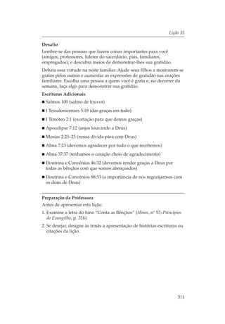 Lição 35

Desafio
Lembre-se das pessoas que fazem coisas importantes para você
(amigos, professores, líderes do sacerdócio, pais, familiares,
empregados), e descubra meios de demonstrar-lhes sua gratidão.
Debata essa virtude na noite familiar. Ajude seus filhos a mostrarem-se
gratos pelos outros e aumentar as expressões de gratidão nas orações
familiares. Escolha uma pessoa a quem você é grata e, no decorrer da
semana, faça algo para demonstrar sua gratidão.
Escrituras Adicionais
  Salmos 100 (salmo de louvor)
  I Tessalonicenses 5:18 (dar graças em tudo)
  I Timóteo 2:1 (exortação para que demos graças)
  Apocalipse 7:12 (anjos louvando a Deus)
  Mosias 2:23–25 (nossa dívida para com Deus)
  Alma 7:23 (devemos agradecer por tudo o que recebemos)
  Alma 37:37 (tenhamos o coração cheio de agradecimento)
  Doutrina e Convênios 46:32 (devemos render graças a Deus por
  todas as bênçãos com que somos abençoados)
  Doutrina e Convênios 88:33 (a importância de nos regozijarmos com
  os dons de Deus)


Preparação da Professora
Antes de apresentar esta lição:
1. Examine a letra do hino “Conta as Bênçãos” (Hinos, nº 57; Princípios
   do Evangelho, p. 316)
2. Se desejar, designe às irmãs a apresentação de histórias escrituras ou
   citações da lição.




                                                                      311
 
