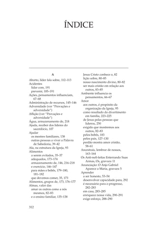 ÍNDICE




                A                     Jesus Cristo conhece o, 82
                                      lição sobre, 80–85
Aborto, líder fala sobre, 112–113
                                      nosso nascimento divino, 80–82
Acidentes
                                      ser mais cristão em relação aos
 lidar com, 191
                                        outros, 83–85
 prevenir, 185–191
                                     Ambiente influencia os
Ações, pensamentos influenciam,
                                        pensamentos, 66–67
   67–68
                                     Amor
Administração de recursos, 145–146
                                      aos outros, é propósito da
Adversidade (ver “Provações e
                                        organização da Igreja, 95
   adversidade”)
                                      como resultado do divertimento
Aflição (ver “Provações e
                                        em família, 223–225
   adversidade”)
                                      de Jesus pelas pessoas que
Água, armazenamento de, 218
                                        liderou, 250
Ajuda, receber dos líderes do
                                      exigido que mostremos aos
   sacerdócio, 107
                                        outros, 82–83
Ajudar
                                      pelos bebês, 183
 os mestres familiares, 138
                                      pelos pais, 127–130
 outras pessoas a viver a Palavra
                                      perdão mostra amor cristão,
   de Sabedoria, 39–42
                                        58–61
Ala, na estrutura da Igreja, 93
                                     Ancestrais, lembrar de nossos,
Alimentos
                                        163–164
 a serem evitados, 35–37
                                     Os Anti-nefi-leítas Enterrando Suas
 adequados, 173–174
                                        Armas, Os, gravura 11
 armazenamento de, 146, 216–218
                                     Anunciação: O Anjo Gabriel
 e exercício, 146–147
                                        Aparece a Maria, gravura 5
 para mães e bebês, 179–180,
                                     Aprender
   181–182
                                      a ser honesto, 53–54
 que devemos comer, 35, 173
                                      desenvolver capacidade para, 292
Alimentos, grupos de, 173, 176–177
                                      é necessário para o progresso,
Almas, valor das
                                        282–283
 amar os outros como a nós
                                      em casa, 283–285
   mesmos, 82–83
                                      enriquece nossa vida, 290–291
 e o ensino familiar, 135–138
                                      exige esforço, 288–290

312
 