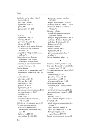 Índice

Cuidados com a mãe e o bebê             promove o amor e a união,
 bebês, 182–183                           223–225
 grávidas, 170–181                      requer planejamento, 225–227
 lição sobre, 179–184                  Divórcio, líder fala sobre, 113–114
 parto, 181                            Dízimo, lei do (ver “Dízimos e
 parturiente, 181–182                     Ofertas”)
                                       Dízimos e ofertas
                 D
                                        atitude é importante quando
Decisões                                  pagamos, 49–50
 lição sobre, 263–270                   bênçãos do pagamento de, 45–46
 manter, 268–269                        definição da lei do dízimo, 43
 propósito das, 263–265                 definição de ofertas, 46–48
 sábias, 265–266                        lição sobre, 43–50
 ter sabedoria ao tomar, 266–268       Dons do Espírito
“Declaração da Sociedade de             benefícios dos, 19–24
   Socorro”, xi                         lição sobre, 18–24
Delegar (ver “Responsabilidade,         preparar-se para receber, 19
   delegar”)                            receber, 18
Desenvolvimento da auto-               Drogas, líder fala sobre, 114
   suficiência (ver “Auto-
                                                        E
   suficiência, desenvolver”)
Deficiências, envolver membros         Educação (ver “Aprendizado”)
   portadores de, vi–vii               Emprego, desenvolver habilidades
Desonestidade                             para ter um, 143–145
 começa com as pequenas coisas, 53     Envenenamento, como tratar, 202–203
 ferramentas de Satanás, uma das,      Escolhas
   52                                   arbítrio exige, 12–13
Dia Santificado                         princípio eterno, 11–12
 adoração no, 29–31                     responsável por, 15–16
 bênçãos do, 25–26                      têm conseqüências, 13–15
 descansar no, 29–31                   Escrituras, estudo das
 guardar o, 26–31                       conhecer Jesus Cristo por meio
 lição sobre, 25–33                       do, 5
 por que devemos santificar o, 25–26    continuar aprendendo, 282–283
 preparação para o, 26–29               para ajudar nas provações, 122
 trabalho no, 31                       Espírito
Diários, 156–157                        em casa, 232–235
Dinheiro, usar com sabedoria,           (ver também “Espírito Santo”)
   145–146, 175                        Espírito Santo
Distrito, na estrutura da Igreja, 93    ajuda a manter os pensamentos
Divertir-se com a família,                puros, 71
 adaptar as necessidades,               ajuda a resistir ao mal, 117
   interesses e habilidades para,       ajuda nos chamados, 243–245
   227–228                              Esforço exigido para o
 lição sobre, 221–228                     aprendizado, 288–291
 necessidade de, 221–223               Estaca, na estrutura da Igreja, 93

314
 