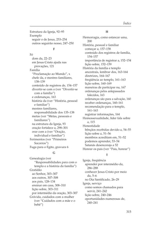 Índice

Estrutura da Igreja, 92–95                              H
Exemplo
                                       Hemorragia, como estancar uma,
 seguir o de Jesus, 253–254
                                          200
 outros seguirão nosso, 247–250
                                       História, pessoal e familiar
                 F                      começar a, 157–158
                                        conteúdo dos registros de família,
Fé
                                          154–157
 dom da, 22–23
                                        importância de registrar a, 152–154
 em Jesus Cristo ajuda nas
                                        lição sobre, 152–159
   provações, 121
                                       História da família e templo
Família
                                        ancestrais, lembrar dos, 163-164
 “Proclamação ao Mundo”, x
                                        diretrizes, 164–167
 chefe da, e mestres familiares,
                                        freqüência ao templo, 161–163
   138–139
                                        lição sobre, 160–169
 conteúdo de registros de, 154–157
                                        maneiras de participar na, 167
 divertir-se com a (ver “Divertir-se
                                        ordenanças pelos antepassados
   com a família”)
                                          falecidos, 163
 e ordenanças, 163
                                        ordenanças são para a salvação, 160
 história da (ver “História, pessoal
                                        receber ordenanças, 160–161
   e familiar”)
                                        recomendação para o templo,
 mestres familiares,
                                          161–163
   responsabilidade dos 135–138
                                        registrar informações, 164
 metas (ver “Metas, pessoais e
                                       Homossexualidade, líder fala sobre
   familiares”)
                                          a, 115
 na estrutura da Igreja, 93
                                       Honestidade
 oração fortalece a, 298–301
                                        bênçãos recebidas devido a, 54–55
 orar com a (ver “Oração,
                                        lição sobre a, 51–56
   individual e familiar”)
                                        membros acreditam em, 51–52
Ferimentos (ver “Primeiros
                                        podemos aprender, 53–54
   Socorros”)
                                        Satanás desencoraja a 52
Fuga para o Egito, gravura 6
                                       Honrar os pais (ver “Pais, honrar”)
                 G
                                                        I
Genealogia (ver
                                       Igreja, freqüência
   “Responsabilidades para com o
                                         aprender por intermédio da,
   templo e a história da família”)
                                           286–288
Gratidão
                                         conhecer Jesus Cristo por meio
 ao Senhor, 303–307
                                           da, 5–6
 aos outros, 307–308
                                         no Dia Santificado, 26–29
 aos pais, 128–134
                                       Igreja, serviço
 ensinar em casa, 308–310
                                         como somos chamados para
 lição sobre, 303–311
                                           servir, 241–242
 por intermédio da oração, 303–307
                                         lição sobre, 240–246
Grávida, cuidados com a mulher
                                         oportunidades numerosas de,
   (ver “Cuidados com a mãe e o
                                           240–241
   bebê”)

                                                                       315
 