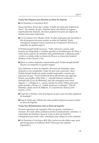 Lição 3

Como Nos Preparar para Receber os Dons do Espírito
 Ler Doutrina e Convênios 46:11.
Nessa escritura, lemos que a todos “é dado um dom pelo Espírito de
Deus”. No entanto, já que o Espírito Santo não habita em lugares
espiritualmente impuros, devemos preparar-nos para ser dignas de
receber esses dons espirituais.
 Ler I Coríntios 14:1; Morôni 10:20, 30. Que instruções nos são dadas a
 fim de preparar-nos para receber os dons do Espírito? Vocês
 conseguem imaginar outras maneiras de se preparar? (Escreva as
 respostas no quadro-negro.)
O Profeta Joseph Smith escreveu: “Sede virtuosos e puros; sede
homens de integridade e verdade; guardai os mandamentos de Deus, e
então sereis capazes de entender mais perfeitamente a diferença entre
o certo e o errado, entre os (dons) de Deus e as coisas dos homens”.
(History of the Church, 5:31)
 Quais os outros requisitos mencionados pelo Profeta Joseph Smith?
 (Escreva as respostas no quadro-negro.)
Para desfrutar os dons do Espírito, devemos ser humildes, estar
dispostos a nos arrepender e estar em paz com o próximo. Até o
Profeta Joseph Smith não podia receber inspiração, a menos que
estivesse em paz. “Certa manhã ele ficou aborrecido com algo que
Emma, sua mulher, tinha feito. (…) Joseph (tentou) continuar a
tradução [do Livro de Mórmon], mas não conseguia fazer coisa
alguma. (…) Dirigiu-se (…) para o pomar [e orou]. Voltou para casa,
pediu perdão a Emma e (…) pôde continuar a tradução.” (David
Whitmer, citado em B. H. Roberts, A Comprehensive History of the
Church, 1:131.)
 O que fez o Profeta a fim de preparar-se para usar seu dom espiritual
 de tradução?
 Peça às irmãs que reflitam em como podem preparar-se para receber
 os dons do Espírito.
Como Nos Beneficiarmos com os Dons do Espírito
Os dons espirituais são sagrados. Eles nos guiam, confortam e
ensinam. Por meio deles, podemos receber esclarecimento, estímulo e a
capacidade de fortalecer nossa fé. Com os dons do Espírito,
conseguimos paz nesta vida e orientação para chegar ao reino celestial.
 Ler Doutrina e Convênios 46:8. Que razões nos são dadas aqui, para
 que busquemos os melhores dons? (Para que não sejamos
 enganados.)


                                                                      19
 