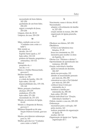 Índice

 necessidade de bons líderes,                       N
   247–250
                                    Nascimento, nosso é divino, 80–82
 qualidades de um bom líder,
                                    Necessidades
   250–253
                                     adaptar o divertimento da família
 seguir o exemplo de Jesus,
                                       às, 227–228
   253–254
                                     oração atende às nossas, 296–298
Línguas, dom de, 20–21
                                     organização da Igreja preenche,
Limpeza, da casa, 229–230
                                       96–97
                M
                                                    O
Mães, cuidado com as (ver
                                    Obedecer aos líderes, 247–250
   “Cuidados com a mãe e o
                                    Obediência
   bebê”)
                                     à Palavra de Sabedoria traz
Mal, resistir ao
                                       bênçãos, 37–39
 decidir, 116–117
                                     Jesus era consistente na, 253
 Espírito Santo ajuda a, 117
                                     necessária para receber os dons
 lição sobre, 110–118
                                       do Espírito, 18
 poderes de Satanás, propósitos e
                                    Ofertas (ver “Dízimos e ofertas”)
   artimanhas, 110–112
                                    Oportunidades de aprendizado são
Manual
                                       inúmeras, 283–288
 propósito do, v
                                    Oração, individual e familiar
 uso do, v–vi
                                     ajuda na tomada de decisões,
Maria e o Senhor Ressuscitado,
                                       266–267
   gravura 9
                                     ajuda nas provações, 122
Mestres familiares
                                     atender às necessidades pessoais
 ajudar os, 138
                                       por meio da, 296–298
 e o chefe da família, 138–139
                                     comunicar-se com o Pai Celestial
 lição sobre, 135–142
                                       por meio da, 293–295
 responsabilidade dos, 135–138,
                                     conhecer Jesus Cristo por
   139–142
                                       intermédio da, 6
Metas, pessoais e familiares
                                     fortalecer a família por
 alcançar, 278–279
                                       intermédio da, 298–301
 estabelecer, 272–278
                                     lição sobre, 293–302
 lição sobre, 271–281
                                    Oração individual (ver “Oração,
 necessidade de, 271–272
                                       individual e familiar”)
Missão, na estrutura da Igreja,
                                    Ordem, manter a casa em, 229–230
   93–95
                                    Ordenanças
Moisés e a Serpente de Bronze,
                                     necessárias para a salvação, 160
   gravura 3
                                     pelos mortos, 163
Mórmon Despede-se de uma
                                     realizar, propósito da organização
   Nação Outrora Grande, gravura
                                       da Igreja, 96
   13
                                     receber, 160–161
Mortos, providenciar ordenanças
                                    Organização da Igreja (ver “Igreja,
   para os, 163
                                       organização da”)
Mulher, grávida (ver “Cuidados
   com a mãe e o bebê”)

                                                                   317
 
