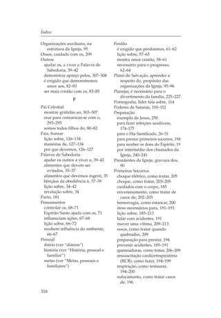 Índice

Organizações auxiliares, na           Perdão
   estrutura da Igreja, 95              é exigido que perdoemos, 61–62
Ossos, cuidado com os, 209              lição sobre, 57–65
Outros                                  mostra amor cristão, 58–61
 ajudar os, a viver a Palavra de        necessário para o progresso,
   Sabedoria, 39–42                       62–64
 demonstrar apreço pelos, 307–308     Plano de Salvação, aprender a
 é exigido que demonstremos               respeito do, propósito das
   amor aos, 82–83                        organizações da Igreja, 95–96
 ser mais cristão com os, 83–85       Planejar, é necessário para o
                                          divertimento da família, 225–227
                P
                                      Pornografia, líder fala sobre, 114
Pai Celestial                         Poderes de Satanás, 110–112
 mostrar gratidão ao, 303–307         Preparação
 orar para comunicar-se com o,          exemplo de Jesus, 250
   293–295                              para fazer refeições saudáveis,
 somos todos filhos do, 80–82             174–175
Pais, honrar                            para o Dia Santificado, 26–31
 lição sobre, 126–134                   para prestar primeiros socorros, 194
 maneiras de, 127–134                   para receber os dons do Espírito, 19
 por que devemos, 126–127               por intermédio dos chamados da
Palavra de Sabedoria                      Igreja, 240–241
 ajudar os outros a viver a, 39–42    Presidentes da Igreja, gravura dos,
 alimentos que devem ser                  90
   evitados, 35–37                    Primeiros Socorros
 alimentos que devemos ingerir, 35      choque elétrico, como tratar, 205
 bênçãos da obediência à, 37–39         choque, como tratar, 203–205
 lição sobre, 34–42                     cuidados com o corpo, 185
 revelação sobre, 34                    envenenamento, como tratar de
Parto, 181                                casos de, 202–203
Pensamentos                             hemorragia, como estancar, 200
 controlar os, 68–71                    itens necessários para, 191–193
 Espírito Santo ajuda com os, 71        lição sobre, 185–213
 influenciam ações, 67–68               lidar com acidentes, 191
 lição sobre, 66–72                     mover uma vítima, 209–213
 recebem influência do ambiente,        ossos, como tratar quando
   66–67                                  quebrados, 209
Pessoal                                 preparação para prestar, 194
 diário (ver “diários”)                 prevenir acidentes, 185–191
 história (ver “História, pessoal e     queimaduras, como tratar, 206–209
   familiar”)                           ressuscitação cardiorrespiratória
 metas (ver “Metas, pessoais e            (RCR), como fazer, 194–199
   familiares”)                         respiração, como restaurar,
                                          194–200
                                        sufocamento, como tratar casos
                                          de, 196

318
 