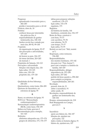 Índice

Progresso                             idéias para preparar refeições
 aprendizado é necessário para o,       saudáveis, 174–175
   282–283                            lição sobre, 172–178
 perdão é necessário para o, 62–64    regulares, 173
Profecia, dom de, 18                 Registros
Profetas                              da história da família, 164
 conhecer Jesus por intermédio        familiares, conteúdo dos, 154–157
   das palavras dos, 6               Reino de Deus, construir o
 responsabilidade de ganhar           com bens, 75–77
   testemunho dos, 100–104            com sacrifício, 75–78
 Senhor revela Sua vontade por        com talentos, 74–75
   meio dos, 88–92, 99–100            com tempo, 73–77
Propósito                             lição sobre, 73–79
 da organização da Igreja, 95–97     Resistir ao mal (ver “Mal, resistir
 das provações e adversidades,          ao”)
   119–129                           Respiração, como restaurar,
 de honrar os pais, 126–127             194–200
 de tomar decisões, 263–265          Responsabilidades
 do manual, v                         dos mestres familiares, 135–142
Propósitos de Satanás, 110–112        dos pais (ver “Pais, honrar”)
Provações e adversidade               para com o templo e a história da
 bênçãos vêm depois das, 124            família, 160–169
 lição sobre, 119–125                Responsabilidades, delegar
 lidar com, 120–124                   importância de, 257–258
 propósito das, 119–120               lição sobre, 257–262
                                      padrão de Jesus quanto a, 258–260
                Q
                                      para cumprir as próprias
Qualidades da boa liderança,            responsabilidades, 260–261
  250–253                            Revelação
Queimaduras, como tratar, 206–209     pessoal, dom de, 21
Quóruns do Sacerdócio, na             sobre o sacerdócio, 91
  estrutura da Igreja, 95             sobre saúde, 34
                                     Revelações, responsabilidade de
                R
                                        ganhar um testemunho das,
Ramo, na estrutura da Igreja, 93        100–104
RCR (ver “Ressuscitação              Roupas, armazenamento de, 218
   cardiorrespiratória”)             Rute Respigando no Campo,
Ressuscitação cardiorrespiratória       gravura 4
   (RCR), como fazer, 194–199
Rebeca na Fonte, gravura 2                           S
Recomendação para o templo,          Sacerdócio
   161–163                            apoio aos líderes do, 106–107
Refeições                             bênçãos do, ajudam nas
 alimentos adequados nas, 173–174       provações, 122
 grupos de alimentos, 173, 176–177    dado a todos os homens dignos, 91
                                      líderes do, ajudam-nos, 107

                                                                    319
 