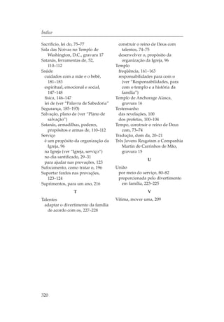 Índice

Sacrifício, lei do, 75–77               construir o reino de Deus com
Sala das Noivas no Templo de              talentos, 74–75
   Washington, D.C., gravura 17         desenvolver o, propósito da
Satanás, ferramentas de, 52,              organização da Igreja, 96
   110–112                            Templo
Saúde                                   freqüência, 161–163
 cuidados com a mãe e o bebê,           responsabilidades para com o
   181–183                                (ver “Responsabilidades, para
 espiritual, emocional e social,          com o templo e a história da
   147–148                                família”)
 física, 146–147                      Templo de Anchorage Alasca,
 lei de (ver “Palavra de Sabedoria”       gravura 16
Segurança, 185–193)                   Testemunho
Salvação, plano de (ver “Plano de       das revelações, 100
   salvação”)                           dos profetas, 100–104
Satanás, armadilhas, poderes,         Tempo, construir o reino de Deus
   propósitos e armas de, 110–112         com, 73–74
Serviço                               Tradução, dom da, 20–21
 é um propósito da organização da     Três Jovens Resgatam a Companhia
   Igreja, 96                             Martin de Carrinhos de Mão,
 na Igreja (ver “Igreja, serviço”)        gravura 15
 no dia santificado, 29–31
                                                     U
 para ajudar nas provações, 123
Sufocamento, como tratar o, 196       União
Suportar fardos nas provações,         por meio do serviço, 80–82
   123–124                             proporcionada pelo divertimento
Suprimentos, para um ano, 216           em família, 223–225
                T                                    V
Talentos                              Vítima, mover uma, 209
 adaptar o divertimento da família
   de acordo com os, 227–228




320
 