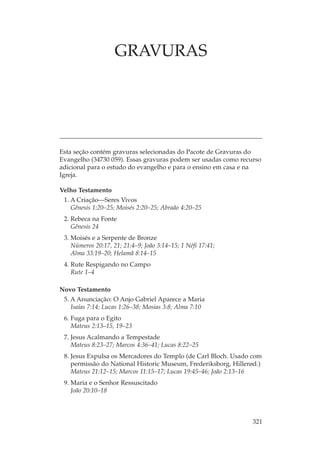 GRAVURAS




Esta seção contém gravuras selecionadas do Pacote de Gravuras do
Evangelho (34730 059). Essas gravuras podem ser usadas como recurso
adicional para o estudo do evangelho e para o ensino em casa e na
Igreja.

Velho Testamento
 1. A Criação—Seres Vivos
    Gênesis 1:20–25; Moisés 2:20–25; Abraão 4:20–25
 2. Rebeca na Fonte
    Gênesis 24
 3. Moisés e a Serpente de Bronze
    Números 20:17, 21; 21:4–9; João 3:14–15; 1 Néfi 17:41;
    Alma 33:19–20; Helamã 8:14–15
 4. Rute Respigando no Campo
    Rute 1–4

Novo Testamento
 5. A Anunciação: O Anjo Gabriel Aparece a Maria
    Isaías 7:14; Lucas 1:26–38; Mosias 3:8; Alma 7:10
 6. Fuga para o Egito
    Mateus 2:13–15, 19–23
 7. Jesus Acalmando a Tempestade
    Mateus 8:23–27; Marcos 4:36–41; Lucas 8:22–25
 8. Jesus Expulsa os Mercadores do Templo (de Carl Bloch. Usado com
    permissão do National Historic Museum, Frederiksborg, Hillerød.)
    Mateus 21:12–15; Marcos 11:15–17; Lucas 19:45–46; João 2:13–16
 9. Maria e o Senhor Ressuscitado
    João 20:10–18



                                                                321
 