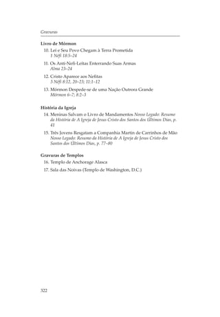 Gravuras

Livro de Mórmon
 10. Leí e Seu Povo Chegam à Terra Prometida
     1 Néfi 18:5–24
 11. Os Anti-Nefi-Leítas Enterrando Suas Armas
     Alma 23–24
 12. Cristo Aparece aos Nefitas
     3 Néfi 8:12, 20–23; 11:1–12
 13. Mórmon Despede-se de uma Nação Outrora Grande
     Mórmon 6–7; 8:2–3

História da Igreja
 14. Meninas Salvam o Livro de Mandamentos Nosso Legado: Resumo
     da História de A Igreja de Jesus Cristo dos Santos dos Últimos Dias, p.
     41
 15. Três Jovens Resgatam a Companhia Martin de Carrinhos de Mão
     Nosso Legado: Resumo da História de A Igreja de Jesus Cristo dos
     Santos dos Últimos Dias, p. 77–80

Gravuras de Templos
 16. Templo de Anchorage Alasca
 17. Sala das Noivas (Templo de Washington, D.C.)




322
 