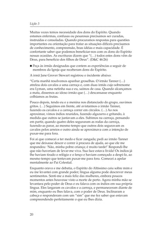 Lição 3

Muitas vezes temos necessidade dos dons do Espírito. Quando
estamos enfermas, confusas ou pesarosas precisamos ser curadas,
instruídas e consoladas. Quando procuramos respostas para questões
importantes ou orientação para tratar as situações difíceis precisamos
de conhecimento, compreensão, boas idéias e mais capacidade. É
confortante saber que podemos beneficiar-nos com os dons do Espírito
nessas ocasiões. As escrituras dizem que “(…) todos estes dons vêm de
Deus, para benefício dos filhos de Deus”. (D&C 46:26)
  Peça às irmãs designadas que contem as experiências a seguir de
  membros da Igreja que receberam dons do Espírito.
A irmã Jane Grover Stewart registrou o incidente abaixo:
“Certa manhã resolvemos apanhar groselhas. O irmão Tanner (…)
atrelou dois cavalos a uma carroça e, com duas irmãs cujo sobrenome
era Lyman, uma netinha sua e eu, saímos de casa. Quando alcançamos
a mata, dissemos ao idoso irmão que (…) descansasse enquanto
colhíamos as frutas.
Pouco depois, tendo eu e a menina nos distanciado do grupo, ouvimos
gritos. (…) Seguimos em frente, até avistarmos o irmão Tanner,
fazendo os cavalos e a carroça correr em círculos. (…) Ao nos
aproximar, vimos índios reunidos, fazendo algazarra e gritando, à
medida que outros se juntavam a eles. Subimos na carroça, pensando
em partir, quando quatro deles seguraram as rodas da carroça,
fazendo-as parar, ao mesmo tempo que outros dois seguravam os
cavalos pelos arreios e outro ainda se aproximava com a intenção de
puxar-me para fora.
Foi aí que comecei a ter medo e ficar zangada; pedi ao irmão Tanner
que me deixasse descer e correr à procura de ajuda, ao que ele me
respondeu: ‘Não, minha pobre criança; é muito tarde!’ Respondi-lhe
que não haveriam de levar-me viva. Sua face estava lívida! Os índios já
lhe haviam tirado o relógio e o lenço e haviam começado a despi-lo, ao
mesmo tempo que tentavam puxar-me para fora. Comecei a apelar
mentalmente ao Pai Celestial.
Enquanto orava e me debatia, o Espírito do Altíssimo caiu sobre mim e
eu me levantei com grande poder; língua alguma pode descrever meus
sentimentos. Senti-me a mais feliz das mulheres, embora poucos
momentos antes houvesse visto a morte de perto. Agora minha mão se
levantara pelo poder de Deus e eu falava com os índios em sua própria
língua. Eles largaram os cavalos e a carroça, e permaneceram diante de
mim, enquanto eu lhes falava, com o poder de Deus. Inclinaram a
cabeça e responderam com um “sim” que me fez saber que estavam
compreendendo perfeitamente o que eu lhes dizia.



20
 