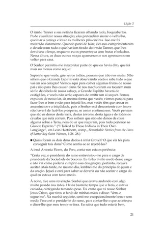 Lição 3

O irmão Tanner e sua netinha ficaram olhando tudo, boquiabertos.
Pude visualizar nossa situação; eles pretendiam matar o velhinho,
queimar a carroça e levar as mulheres prisioneiras. Isso me foi
mostrado claramente. Quando parei de falar, eles nos cumprimentaram
e devolveram tudo o que haviam tirado do irmão Tanner, que lhes
devolveu o lenço, enquanto eu os presenteava com frutas e bolachas.
Nessa altura, as duas outras moças apareceram e nos apressamos em
voltar para casa.
O Senhor permitiu-me interpretar parte do que eu havia dito, que foi
mais ou menos como segue:
Suponho que vocês, guerreiros índios, pensam que irão nos matar. Não
sabem que o Grande Espírito está observando vocês e sabe tudo o que
vai em seu coração? Viemos aqui para colher algumas frutas de nosso
pai e não para lhes causar dano. Se nos machucarem ou tocarem num
só fio de cabelo de nossa cabeça, o Grande Espírito haverá de
castigá-los, e vocês não serão capazes de emitir um ai sequer. Fomos
expulsos de nosso lar, da mesma forma que vocês; viemos para cá para
fazer-lhes o bem e não para injuriá-los, mas vocês têm que cessar os
assassinatos e a iniqüidade, pois o Senhor está descontente com isso e
não haverá de fazê-los prosperar, se assim continuarem. Vocês pensam
que são os donos desta terra, destas árvores, desta água e de todos os
cavalos que nela correm. Pois saibam que não são donos de coisa
alguma sobre a Terra, nem do ar que respiram, pois tudo pertence ao
Grande Espírito.” (“I Talked to Those Indians in Their Own
Language”, em Leon Hartshorn, comp., Remarkable Stories from the Lives
of Latter-day Saint Women, 1:26–28.)
  Quais foram os dois dons dados à irmã Grover? O que ela fez para
  conseguir tais dons? Como sentiu-se ao recebê-los?
A irmã Antonia Flores, do Peru, conta-nos esta experiência:
“Certa vez, o presidente do ramo entrevistou-me para o cargo de
presidente da Sociedade de Socorro. Eu tinha muito medo desse cargo
e não via como poderia cumprir essa designação; portanto, receava
aceitar. Mais tarde, no mesmo dia, lembrei-me do princípio do jejum e
da oração. Jejuei e orei para saber se deveria ou não aceitar o cargo do
qual eu estava com tanto medo.
À noite, tive uma revelação. Sonhei que estava andando com algo
muito pesado nas mãos. Havia bastante tempo que o fazia, e estava
cansada, carregando tamanho peso. Foi então que vi nosso Senhor
Jesus Cristo, que tirou o fardo de minhas mãos e disse: ‘Vem, e
segue-me’. Na manhã seguinte, senti-me excepcionalmente bem e sem
medo. Procurei o presidente do ramo, para contar-lhe o que aconteceu
e dizer-lhe que meu temor se fora. Eu sabia que tudo estaria bem,


                                                                       21
 