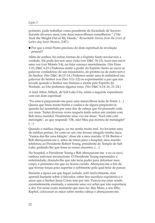 Lição 3

portanto, pude trabalhar como presidente da Sociedade de Socorro
durante diversos anos, com duas maravilhosas conselheiras.” (“He
Took the Weight Out of My Hands,” Remarkable Stories from the Lives of
Latter-day Saint Women, 2:87.)
  Por que a irmã Flores precisou do dom espiritual de revelação
  pessoal?
Além de sonhos, há outras formas de o Espírito Santo revelar-nos a
verdade. Ele pode dar-nos uma visão (ver D&C 76:12), fazer-nos ouvir
uma voz (ver Moisés 5:4), ou falar conosco mentalmente. (Ver Enos
1:10; D&C 6:23.) Podemos sentir o poder do Espírito Santo ao ouvir as
palavras verdadeiras de um missionário, do profeta ou de outro servo
do Senhor. (Ver D&C 46:13–14.) Podemos sentir uma fé inabalável nas
palavras do Senhor (ver Éter 3:11–12) ou experimentar a paz que nos
invade quando o Senhor nos ilumina a mente pelo Espírito da
Verdade, ao Lhe pedirmos alguma coisa. (Ver D&C 6:14–16, 21–24.)
A irmã Afton Affleck, de Salt Lake City, relata a seguinte experiência
com um dom espiritual:
“Eu estava preparando-me para uma maravilhosa festa de Natal. (…)
Queria que fosse muito bonita e cuidava de alguns preparativos
quando fui acometida por uma dor de cabeça que foi piorando cada
vez mais. Tentei diversas vezes naquela tarde entrar em contato com
Bob (meu marido). Finalmente uma voz me disse: ‘Você está com
meningite’, ao que respondi: ‘Oh, não! Meu pai morreu de meningite!’
(…)
Quando o médico chegou, eu me sentia muito mal. Ao levantar uma
de minhas pernas, foi como se um raio tivesse atingido minha nuca.
‘Vamos dar-lhe uma bênção’, disse ele a meu marido. O Dr Barton e
Bob abençoaram-me e, antes de irmos para o hospital, meu marido
telefonou ao Presidente Robert Young, presidente do Templo de Salt
Lake, pedindo-lhe que fosse ao nosso encontro. (…)
No hospital, o Presidente Young e Bob abençoaram-me e eu os ouvi,
embora estivesse inconsciente. O Presidente Young repreendeu a
enfermidade, dizendo-lhe que não teria poder para deformar meu
corpo, e prometeu-me que eu ficaria curada. Abençoou-me a fim de
que tivesse forças para suportar o sofrimento pelo qual teria de passar.
Durante a época em que fiquei isolada, sofri terrivelmente, mas
aprendi bastante sobre o Salvador, sobre Seu sacrifício expiatório e o
amor que o Senhor Jesus Cristo tem por nós. Parecia-me estar sendo
constantemente ensinada, e somente uma vez achei que não suportaria
a dor. Foi nesse exato momento que meu tio, Ray Moss, e seu filho
Raphel, colocaram as mãos sobre minha cabeça e abençoaram-me.



22
 