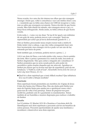 Lição 3

Nessa ocasião, tive uma dor tão intensa nos olhos que não conseguia
enxergar. Assim que, voltei à consciência e ouvi um médico dizer a seu
(…) assistente que eu tinha uma chance em 5.000 de recuperar a visão;
mas eu sabia que enxergaria novamente. Nunca duvidei de que ficaria
curada. Meu lado direito foi afetado, não conseguia mover o pé, e o
braço ficou enfraquecido. Ainda assim, eu tinha certeza de que ficaria
curada.
Certa noite, (…) uma voz me disse: ‘Se tua fé for igual a um milésimo
de um grão de areia, poderás mover o pé e enxergar.’ Senti-me
repreendida por achar que já havia demonstrado grande fé. (…)
Orei ao Senhor, procurando nessa oração exercer toda a minha fé.
Então tentei virar a cabeça, o que não vinha conseguindo fazer sem
ficar inconsciente; mas consegui virá-la e pude ver um raio de luz
entrando por baixo da porta.
Senti também que, se tentasse, poderia mover a perna. (…)
A fé é um dom de Deus, e em toda minha vida, nunca o havia sentido
tão forte. Movi a perna e permaneci lá o resto da noite, louvando ao
Senhor alegremente. Não quis contar a ninguém até o amanhecer. O
Senhor prometera que eu seria curada pela fé, pelo poder do
sacerdócio e pelas orações daqueles que me amavam. Agradeço ao
Senhor por deixar que eu tivesse esse tipo de experiência, pois ela me
fortaleceu.” (“Faith Is a Gift of God”, Remarkable Stories from the Lives of
Latter-day Saint Women, 2:1–3.)
  Qual foi o dom espiritual que a irmã Affleck recebeu? Que influência
  teve sua fé sobre a bênção recebida?
Conclusão
Dons espirituais foram prometidos aos membros de A Igreja de Jesus
Cristo dos Santos dos Últimos Dias. Eles são dados pelo Senhor por
meio do Espírito Santo para ajudar-nos a aperfeiçoar nossa vida e
guiar-nos de volta à Sua presença. Temos de preparar-nos para
recebê-los, pedindo com fé e guardando os mandamentos. Temos
também de ser humildes e mostrar disposição para realizar o trabalho
do Senhor.
Desafio
Ler I Coríntios 12, Morôni 10:5–30 e Doutrina e Convênios 46:8–26.
Identifiquem seus dons espirituais e procurem usá-los em benefício de
outras pessoas. Procurem oportunidades de ajudar seus familiares a
reconhecer e desenvolver seus dons especiais.




                                                                          23
 