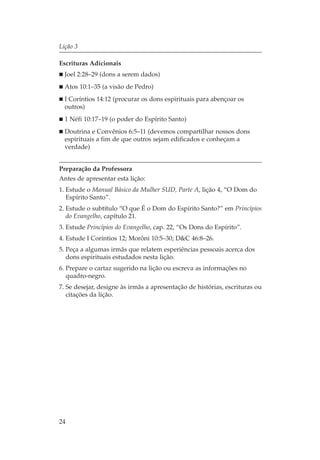 Lição 3

Escrituras Adicionais
  Joel 2:28–29 (dons a serem dados)
  Atos 10:1–35 (a visão de Pedro)
  I Coríntios 14:12 (procurar os dons espirituais para abençoar os
  outros)
  1 Néfi 10:17–19 (o poder do Espírito Santo)
  Doutrina e Convênios 6:5–11 (devemos compartilhar nossos dons
  espirituais a fim de que outros sejam edificados e conheçam a
  verdade)


Preparação da Professora
Antes de apresentar esta lição:
1. Estude o Manual Básico da Mulher SUD, Parte A, lição 4, “O Dom do
   Espírito Santo”.
2. Estude o subtítulo “O que É o Dom do Espírito Santo?” em Princípios
   do Evangelho, capítulo 21.
3. Estude Princípios do Evangelho, cap. 22, “Os Dons do Espírito”.
4. Estude I Coríntios 12; Morôni 10:5–30; D&C 46:8–26.
5. Peça a algumas irmãs que relatem esperiências pessoais acerca dos
   dons espirituais estudados nesta lição.
6. Prepare o cartaz sugerido na lição ou escreva as informações no
   quadro-negro.
7. Se desejar, designe às irmãs a apresentação de histórias, escrituras ou
   citações da lição.




24
 