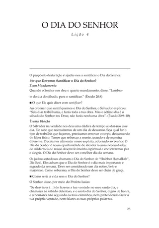 O DIA DO SENHOR
                              Lição 4




O propósito desta lição é ajudar-nos a santificar o Dia do Senhor.
Por que Devemos Santificar o Dia do Senhor?
É um Mandamento
Quando o Senhor nos deu o quarto mandamento, disse: “Lembra-
te do dia do sábado, para o santificar.” (Êxodo 20:8)
  O que Ele quis dizer com santificar?
Ao ordenar que santifiquemos o Dia do Senhor, o Salvador explicou:
“Seis dias trabalharás, e farás toda a tua obra. Mas o sétimo dia é o
sábado do Senhor teu Deus; não farás nenhuma obra”. (Êxodo 20:9–10)
É uma Bênção
O Salvador na verdade nos deu uma dádiva de tempo ao dar-nos esse
dia. Ele sabe que necessitamos de um dia de descanso. Seja qual for o
tipo de trabalho que façamos, precisamos renovar o corpo, descansando
do labor físico. Temos que refrescar a mente, usando-a de maneira
diferente. Precisamos alimentar nosso espírito, adorando ao Senhor. O
Dia do Senhor é nossa oportunidade de atender à essas necessidades,
de cuidarmos do nosso desenvolvimento espiritual e encontrarmos paz
e alegria. O Dia do Senhor deve ser o melhor dia da semana.
Os judeus ortodoxos chamam o Dia do Senhor de “Shabbot Hamalkah”,
Dia Real. Eles acham que o Dia do Senhor é o dia mais importante e
sagrado da semana. Deve ser considerado um dia nobre, belo e
majestoso. Como soberano, o Dia do Senhor deve ser cheio de graça.
  Como seria a vida sem o Dia do Senhor?
O Senhor disse, por meio do Profeta Isaías:
“Se desviares (…) de fazeres a tua vontade no meu santo dia, e
chamares ao sábado deleitoso, e o santo dia do Senhor, digno de honra,
e o honrares não seguindo os teus caminhos, nem pretendendo fazer a
tua própria vontade, nem falares as tuas próprias palavras.


                                                                     25
 