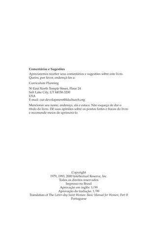 Comentários e Sugestões
Apreciaremos receber seus comentários e sugestões sobre este livro.
Queira, por favor, endereçá-los a:
Curriculum Planning
50 East North Temple Street, Floor 24
Salt Lake City, UT 84150-3200
USA
E-mail: cur-development@ldschurch.org
Mencionar seu nome, endereço, ala e estaca. Não esqueça de dar o
título do livro. Dê suas opiniões sobre os pontos fortes e fracos do livro
e recomende meios de aprimorá-lo.




                                Copyright
                1979, 1993, 2000 Intellectual Reserve, Inc.
                       Todos os direitos reservados
                            Impresso no Brasil
                        Aprovação em inglês: 1/99
                      Aprovação da tradução: 1/99
Translation of The Latter-day Saint Woman: Basic Manual for Women, Part B
                                Portuguese
 