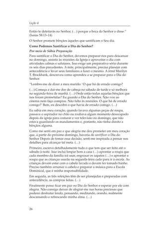 Lição 4

Então te deleitarás no Senhor, (…) porque a boca do Senhor o disse.”
(Isaías 58:13–14)
O Senhor promete bênçãos àqueles que santificam o Seu dia.
Como Podemos Santificar o Dia do Senhor?
Por meio de Sábia Preparação
Para santificar o Dia do Senhor, devemos preparar-nos para descansar
no domingo, assistir às reuniões da Igreja e aproveitar o dia com
atividades calmas e salutares. Isso exige um preparativo sério durante
os seis dias precedentes. A mãe, principalmente, precisa planejar com
antecedência e levar seus familiares a fazer o mesmo. A irmã Marilyn
T. Brockbank, descreveu como aprendeu a se preparar para o Dia do
Senhor:
“Lembro-me de dizer a meu marido: ‘O que há de errado comigo?
(…) Começa a dar-me dor de cabeça no sábado de tarde e só melhora
na segunda-feira de manhã. (…) Onde estão todas aquelas bênçãos que
nos foram prometidas? Eu guardo o Dia do Senhor. Não vou ao
cinema nem faço compras. Não falto às reuniões. O que há de errado
comigo?’ Bem, eu descobri o que havia de errado comigo. (…)
Eu sabia em meu coração, quando lavava algumas peças de roupa,
passava o aspirador no chão ou roubava algum momento desocupado
depois da igreja para costurar e ver televisão no domingo, que não
estava guardando os mandamentos e, portanto, não tinha direito a
bênçãos alguma.
Como me senti em paz e que alegria me deu prometer em meu coração
que, a partir do próximo domingo, haveria de santificar o Dia do
Senhor Depois de tomar essa decisão, senti-me inspirada a pensar nos
detalhes para alcançar tal meta. (…)
Primeiro, escrevo detalhadamente tudo o que tem que ser feito até o
sábado à noite. Isso inclui limpar bem a casa (…) aprontar a roupa que
cada membro da família irá usar, engraxar os sapatos (…) e aprontar a
roupa que as crianças usarão na segunda-feira cedo para ir à escola. As
crianças devem estar com o cabelo lavado e devem ter tomado banho.
Preciso também arrumar o cabelo e preparar a música para a Escola
Dominical, que é minha responsabilidade.
Em seguida, as três refeições têm de ser planejadas e preparadas com
antecedência, as compras feitas. (…)
Finalmente posso ficar em paz no Dia do Senhor e esperar por ele com
alegria. Não consigo deixar de alegrar-me nas horas preciosas que
poderei desfrutar lendo, pensando, meditando, orando, realmente
descansando e refrescando minha alma. (…)


26
 