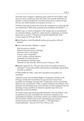 Lição 4

Encontrei mais coragem e sabedoria para cuidar de meus filhos, mais
amor em meu coração para lhes dar. Senti uma grande influência do
Espírito e maior proximidade com Deus, bem como a certeza de que
Ele me ama. Senti também novo prazer em orar. (…)
O Senhor disse que proverá uma forma de cumprirmos as coisas que Ele
nos manda fazer. Além disso, promete dons imediatos do Espírito. (…)
Testifico que, se vocês se dirigirem a Ele sempre que se encontrarem
em situações difíceis, receberão conhecimento e inspiração, da mesma
forma que eu recebi.” (“Prepare to Keep the Sabbath Day Holy”,
Ensign, março de 1972, pp. 44–45)
 Que bênçãos a irmã Brockbank recebeu por guardar o Dia do
 Senhor?
 Leia a letra do hino “Sábado” a seguir:
  Nós devemos no sábado,
  Preparar-nos bem para o domingo.
  Devemos toda a casa limpar
  E fazer o que é requerido:
  Lavar a roupa e passar também,
  Acabando os nossos deveres.
  Para finalmente domingo estar
  Distantes de tais afazeres. (Músicas para Crianças, p. 105)
 Mostre a gravura 4-a, “Por que não é bom esse modo de passar o
 domingo?” O que esta família está fazendo no domingo, que poderia
 ser feito no sábado?
O Élder Dallin H. Oaks, conta uma experiência de quando era
estudante:
“Quando saí da Universidade Brigham Young para estudar na de
Chicago, minha mãe me lembrou de que meu pai nunca havia
estudado no domingo, durante todo o tempo que cursou a faculdade.
Disse-me ela, casualmente: ‘Filho, se quiser desfrutar essa bênção, deve
planejar suas atividades para nunca estudar ou fazer qualquer coisa no
domingo, exceto partilhar do alimento espiritual que está à sua
disposição no Dia do Senhor’.
Foi nessa ocasião que decidi guardar fielmente o Dia do Senhor, a fim
de qualificar-me para as bênçãos de crescimento espiritual e da
companhia do Espírito, concedidas àqueles que santificam fielmente o
Dia do Senhor. Testifico que recebi essas bênçãos de maneiras
incomensuráveis em inúmeras ocasiões.” (“The Blessing of
Commandments”, Speeches of the Year, 1974, p. 219)



                                                                     27
 