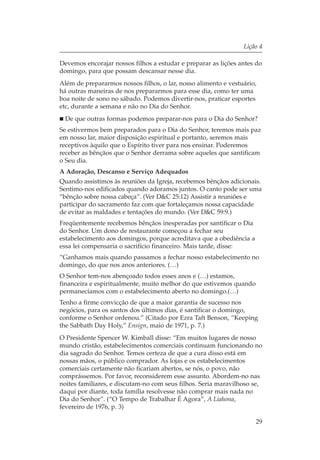 Lição 4

Devemos encorajar nossos filhos a estudar e preparar as lições antes do
domingo, para que possam descansar nesse dia.
Além de prepararmos nossos filhos, o lar, nosso alimento e vestuário,
há outras maneiras de nos prepararmos para esse dia, como ter uma
boa noite de sono no sábado. Podemos divertir-nos, praticar esportes
etc, durante a semana e não no Dia do Senhor.
 De que outras formas podemos preparar-nos para o Dia do Senhor?
Se estivermos bem preparados para o Dia do Senhor, teremos mais paz
em nosso lar, maior disposição espiritual e portanto, seremos mais
receptivos àquilo que o Espírito tiver para nos ensinar. Poderemos
receber as bênçãos que o Senhor derrama sobre aqueles que santificam
o Seu dia.
A Adoração, Descanso e Serviço Adequados
Quando assistimos às reuniões da Igreja, recebemos bênçãos adicionais.
Sentimo-nos edificados quando adoramos juntos. O canto pode ser uma
“bênção sobre nossa cabeça”. (Ver D&C 25:12) Assistir a reuniões e
participar do sacramento faz com que fortaleçamos nossa capacidade
de evitar as maldades e tentações do mundo. (Ver D&C 59:9.)
Freqüentemente recebemos bênçãos inesperadas por santificar o Dia
do Senhor. Um dono de restaurante começou a fechar seu
estabelecimento aos domingos, porque acreditava que a obediência a
essa lei compensaria o sacrifício financeiro. Mais tarde, disse:
“Ganhamos mais quando passamos a fechar nosso estabelecimento no
domingo, do que nos anos anteriores. (…)
O Senhor tem-nos abençoado todos esses anos e (…) estamos,
financeira e espiritualmente, muito melhor do que estivemos quando
permanecíamos com o estabelecimento aberto no domingo.(…)
Tenho a firme convicção de que a maior garantia de sucesso nos
negócios, para os santos dos últimos dias, é santificar o domingo,
conforme o Senhor ordenou.” (Citado por Ezra Taft Benson, “Keeping
the Sabbath Day Holy,” Ensign, maio de 1971, p. 7.)
O Presidente Spencer W. Kimball disse: “Em muitos lugares de nosso
mundo cristão, estabelecimentos comerciais continuam funcionando no
dia sagrado do Senhor. Temos certeza de que a cura disso está em
nossas mãos, o público comprador. As lojas e os estabelecimentos
comerciais certamente não ficariam abertos, se nós, o povo, não
comprássemos. Por favor, reconsiderem esse assunto. Abordem-no nas
noites familiares, e discutam-no com seus filhos. Seria maravilhoso se,
daqui por diante, toda família resolvesse não comprar mais nada no
Dia do Senhor”. (“O Tempo de Trabalhar É Agora”, A Liahona,
fevereiro de 1976, p. 3)

                                                                     29
 