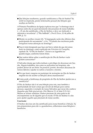 Lição 4

 Que bênçãos recebemos, quando santificamos o Dia do Senhor? Se
 sentir-se inspirada, preste testemunho pessoal das bênçãos que
 recebeu ao fazê-lo.
A Primeira Presidência da Igreja explicou-nos que “o domingo não é
apenas outro dia no qual meramente descansamos de nosso trabalho.
(…) É um dia santificado, o Dia do Senhor, e deve ser dedicado à
adoração e reverência”. (“The Sabbath”, Church News, 11 de julho de
1959, p. 3.)
 Mostre os auxílios visuais 4-b, “Congregação santo dos últimos dias
 participando do sacramento”, e 4-c, “O estudo das escrituras pode
 enriquecer nossa adoração no domingo”.
 Peça à irmã designada que faça um breve relato do que devemos
 fazer no domingo, como explicado em Princípios do Evangelho,
 capítulo 24, “O Dia do Senhor”. Escreva as sugestões no
 quadro-negro, conforme forem feitas.
 Que outras idéias sobre a santificação do Dia do Senhor vocês
 podem acrescentar?
O Salvador deseja que todos tenham o privilégio de descansar em Seu
dia. Alguns trabalhos, tais como os realizados em hospitais, não
podem deixar de ser feitos. Se possível, porém, devemos descansar de
nossos labores e ajudar os outros a fazerem o mesmo.
 Por que fazer compras ou participar de recreações no Dia do Senhor
 impede-nos de receber as bênçãos desse mandamento?
 Como pode a lembrança do propósito do Dia do Senhor ajudar-nos a
 santificá-lo?
O Dia do Senhor não é só uma bênção para nós, mas também a
oportunidade de fazer coisas que sirvam de bênção para outras
pessoas, seguindo o exemplo de nosso Salvador, que nesse dia cuidava
daqueles que Dele precisavam. (Ver Marcos 3:1–6; João 9:13–16.)
Muitos se acham solitários. Outros precisam de uma palavra de
encorajamento ou de alguém que os escute. O Dia do Senhor é o dia
para ajudar aqueles que precisam de nosso auxílio.
Conclusão
O Senhor deu-nos um dia santificado para nosso benefício e bênção. Se
nos prepararmos para ele e o guardarmos, colheremos essas bênçãos e
benefícios.




                                                                     31
 