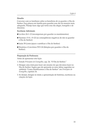 Lição 4

Desafio
Converse com os familiares sobre os benefícios de se guardar o Dia do
Senhor. Faça planos em família para guardar esse dia da maneira mais
adequada. Planeje fazer algo que torne esse dia alegre, tranqüilo e de
descanso.
Escrituras Adicionais
  Levítico 26:1–12 (recompensas por guardar os mandamentos)
  Neemias 13:11, 15–22 (as conseqüências negativas de não se guardar
  o Dia do Senhor)
  Isaías 58 (como jejuar e santificar o Dia do Senhor)
  Doutrina e Convênios 59:9–24 (bênçãos por guardar o Dia do
  Senhor).


Preparação da Professora
Antes de apresentar esta lição:
1. Estude Princípios do Evangelho, cap. 24, “O Dia do Senhor.”
2. Designe uma irmã para fazer um resumo do que devemos fazer no
   Dia do Senhor. Sugira que ela apresente as onze idéias sugeridas no
   subtítulo “Como Santificarmos o Dia do Senhor” em Princípios do
   Evangelho, capítulo 24.
3. Se desejar, designe às irmãs a apresentação de histórias, escrituras ou
   citações da lição.




                                                                       33
 