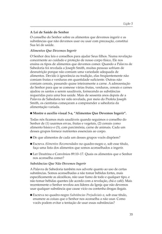 Lição 5

A Lei de Saúde do Senhor
O conselho do Senhor sobre os alimentos que devemos ingerir e as
substâncias que não devemos usar ou usar com precaução, constitui
Sua lei de saúde.
Alimentos Que Devemos Ingerir
O Senhor deu leis e conselhos para ajudar Seus filhos. Numa revelação
concernente ao cuidado e proteção de nosso corpo físico, Ele nos
ensina os tipos de alimentos que devemos comer. Quando a Palavra de
Sabedoria foi revelada a Joseph Smith, muitas pessoas sofriam de
desnutrição porque não comiam uma variedade adequada de
alimentos. Devido à ignorância ou tradição, elas freqüentemente não
comiam frutas e verduras em quantidade suficiente. Outras não
comiam cereais, passando quase inteiramente a carne. A admoestação
do Senhor para que se comesse várias frutas, verduras, cereais e carnes
ajudou os santos a serem saudáveis, fornecendo as substâncias
requeridas para uma boa saúde. Mais de sessenta anos depois de a
Palavra de Sabedoria ter sido revelada, por meio do Profeta Joseph
Smith, os cientistas começaram a compreender a sabedoria da
alimentação variada.
 Mostre o auxílio visual 5-a, “Alimentos Que Devemos Ingerir”.
Todas nós ficamos mais saudáveis quando seguimos o conselho do
Senhor de (1) usarmos ervas, frutas e vegetais, (2) cereais como
alimento básico e (3), com parcimônia, carne de animais. Cada um
desses grupos fornece nutrientes essenciais ao corpo.
 De que alimentos de cada um desses grupos vocês dispõem?
 Escreva Alimentos Recomendados no quadro-negro e, sob esse título,
 faça uma lista dos alimentos que somos aconselhados a ingerir.
 Ler Doutrina e Convênios 89:10–17. Quais os alimentos que o Senhor
 nos aconselha comer?
Substâncias Que Não Devemos Ingerir
A Palavra de Sabedoria também nos adverte quanto ao uso de certas
substâncias. Somos aconselhadas a não tomar bebidas fortes, mais
especificamente as alcoólicas, não usar fumo de todo e qualquer tipo, e
não tomar bebidas quentes (de acordo com a revelação, chá e café). Mais
recentemente o Senhor revelou aos líderes da Igreja que não devemos
usar qualquer substância que cause vício ou contenha drogas ilegais.
 Escreva no quadro-negro Substâncias Prejudiciais e, sob esse título,
 enumere as coisas que o Senhor nos aconselha a não usar. Como
 vocês podem evitar a tentação de usar essas substâncias?


                                                                        35
 