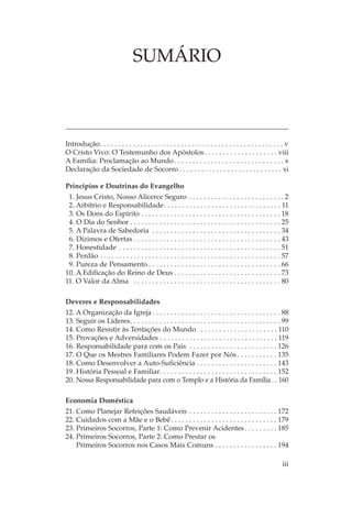 SUMÁRIO



Introdução. . . . . . . . . . . . . . . . . . . . . . . . . . . . . . . . . . . . . . . . . . . . . . . . . . v
O Cristo Vivo: O Testemunho dos Apóstolos . . . . . . . . . . . . . . . . . . . . viii
A Família: Proclamação ao Mundo . . . . . . . . . . . . . . . . . . . . . . . . . . . . . . x
Declaração da Sociedade de Socorro . . . . . . . . . . . . . . . . . . . . . . . . . . . . xi

Princípios e Doutrinas do Evangelho
 1. Jesus Cristo, Nosso Alicerce Seguro . . . . . . . . . . . . . . . . . . . . . . . . . . 2
 2. Arbítrio e Responsabilidade. . . . . . . . . . . . . . . . . . . . . . . . . . . . . . . . 11
 3. Os Dons do Espírito . . . . . . . . . . . . . . . . . . . . . . . . . . . . . . . . . . . . . . 18
 4. O Dia do Senhor . . . . . . . . . . . . . . . . . . . . . . . . . . . . . . . . . . . . . . . . . 25
 5. A Palavra de Sabedoria . . . . . . . . . . . . . . . . . . . . . . . . . . . . . . . . . . . 34
 6. Dízimos e Ofertas . . . . . . . . . . . . . . . . . . . . . . . . . . . . . . . . . . . . . . . . 43
 7. Honestidade . . . . . . . . . . . . . . . . . . . . . . . . . . . . . . . . . . . . . . . . . . . . 51
 8. Perdão . . . . . . . . . . . . . . . . . . . . . . . . . . . . . . . . . . . . . . . . . . . . . . . . . 57
 9. Pureza de Pensamento . . . . . . . . . . . . . . . . . . . . . . . . . . . . . . . . . . . . 66
10. A Edificação do Reino de Deus . . . . . . . . . . . . . . . . . . . . . . . . . . . . . 73
11. O Valor da Alma . . . . . . . . . . . . . . . . . . . . . . . . . . . . . . . . . . . . . . . . 80

Deveres e Responsabilidades
12. A Organização da Igreja . . . . . . . . . . . . . . . . . . . . . . . . . . . . . . . . . . . 88
13. Seguir os Líderes. . . . . . . . . . . . . . . . . . . . . . . . . . . . . . . . . . . . . . . . . 99
14. Como Resistir às Tentações do Mundo . . . . . . . . . . . . . . . . . . . . . 110
15. Provações e Adversidades . . . . . . . . . . . . . . . . . . . . . . . . . . . . . . . . 119
16. Responsabilidade para com os Pais . . . . . . . . . . . . . . . . . . . . . . . . 126
17. O Que os Mestres Familiares Podem Fazer por Nós . . . . . . . . . . . 135
18. Como Desenvolver a Auto-Suficiência . . . . . . . . . . . . . . . . . . . . . . 143
19. História Pessoal e Familiar. . . . . . . . . . . . . . . . . . . . . . . . . . . . . . . . 152
20. Nossa Responsabilidade para com o Templo e a História da Família . . 160

Economia Doméstica
21. Como Planejar Refeições Saudáveis . . . . . . . . . . . . . . . . . . . . . . . . 172
22. Cuidados com a Mãe e o Bebê . . . . . . . . . . . . . . . . . . . . . . . . . . . . . 179
23. Primeiros Socorros, Parte 1: Como Prevenir Acidentes . . . . . . . . . 185
24. Primeiros Socorros, Parte 2: Como Prestar os
    Primeiros Socorros nos Casos Mais Comuns . . . . . . . . . . . . . . . . . 194

                                                                                                           iii
 