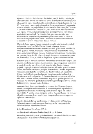 Lição 5

Quando a Palavra de Sabedoria foi dada a Joseph Smith, a revelação
era contrária a muitos costumes da época. Sem ter muitos motivos para
obedecerem a esse mandamento, os membros da Igreja fizeram-no pela
fé. Em anos recentes, os cientistas descobriram muitas razões para não
usar as substâncias prejudiciais já mencionadas. Por exemplo: Quando
a Palavra de Sabedoria foi revelada, chá e café eram bebidas comuns.
Até aquela época, ninguém suspeitava que ingerir essas substâncias
poderia ser prejudicial. No entanto, hoje sabemos que elas são
estimulantes, aumentam a pressão sangüínea e o ritmo do pulso, e
muitas vezes prejudicam o sono. Os cientistas estão constantemente
descobrindo efeitos prejudiciais dessas bebidas.
O uso do fumo leva ao câncer, ataque do coração, infarto, e enfermidade
crônica dos pulmões. Os bebês nascidos de mães que fumam
freqüentemente são menores e menos saudáveis que aqueles nascidos de
mães que não fumam. Bronquite e pneumonia são enfermidades sérias,
mais comuns nos filhos de pais que fumam e menos comuns nos nascidos
de pais não fumantes. Os bebês cujos pais fumam correm um risco maior
de desenvolver doenças crônicas do pulmão, após tornarem-se adultos.
Sabemos que as bebidas alcoólicas na verdade envenenam o corpo. Elas
causam mudança de humor, fazem com que a pessoa perca o raciocínio
e o autodomínio, impedem o indivíduo de falar direito, causam
gagueira e propiciam atitudes inconvenientes. Grandes quantidades de
álcool produzem sonolência, estupor e até mesmo a morte. As pessoas
viciadas nessas bebidas são chamadas de alcoólatras. Os alcoólatras
tomam tanto álcool, que danificam o organismo, principalmente o
fígado e o aparelho digestivo. Sofrem também de outras enfermidades,
tais como câncer e úlceras, com maior freqüência que os que não são
viciados. As mulheres que bebem durante a gravidez podem dar à luz a
bebês menores ou com vários defeitos.
Além do dano físico mencionado, as bebidas alcoólicas produzem
outras conseqüências indesejáveis. É muito freqüente o pai bêbado
espancar os familiares. Os filhos passam a temer o pai, em vez de
respeitá-lo. A família sofre, porque o salário é desperdiçado em bebidas
alcoólicas, em vez de ser usado para comprar alimento e roupas, ou
aplicado na educação.
Cientes disso, toda vez que lermos a revelação sobre a Palavra de
Sabedoria, compreenderemos melhor o conselho concernente às
substâncias que não devemos usar.
 Ler Doutrina e Convênios 89:5–9.
As Bênçãos Resultantes da Obediência à Lei de Saúde
O Senhor prometeu que os que obedecem à Palavra de Sabedoria serão
abençoados e menciona quatro bênçãos específicas.

                                                                     37
 