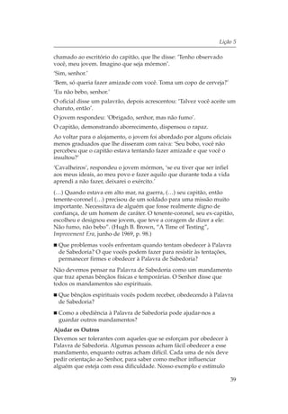 Lição 5

chamado ao escritório do capitão, que lhe disse: ‘Tenho observado
você, meu jovem. Imagino que seja mórmon’.
‘Sim, senhor.’
‘Bem, só queria fazer amizade com você. Toma um copo de cerveja?’
‘Eu não bebo, senhor.’
O oficial disse um palavrão, depois acrescentou: ‘Talvez você aceite um
charuto, então’.
O jovem respondeu: ‘Obrigado, senhor, mas não fumo’.
O capitão, demonstrando aborrecimento, dispensou o rapaz.
Ao voltar para o alojamento, o jovem foi abordado por alguns oficiais
menos graduados que lhe disseram com raiva: ‘Seu bobo, você não
percebeu que o capitão estava tentando fazer amizade e que você o
insultou?’
‘Cavalheiros’, respondeu o jovem mórmon, ‘se eu tiver que ser infiel
aos meus ideais, ao meu povo e fazer aquilo que durante toda a vida
aprendi a não fazer, deixarei o exército.’
(…) Quando estava em alto mar, na guerra, (…) seu capitão, então
tenente-coronel (…) precisou de um soldado para uma missão muito
importante. Necessitava de alguém que fosse realmente digno de
confiança, de um homem de caráter. O tenente-coronel, seu ex-capitão,
escolheu e designou esse jovem, que teve a coragem de dizer a ele:
Não fumo, não bebo”. (Hugh B. Brown, “A Time of Testing”,
Improvement Era, junho de 1969, p. 98.)
  Que problemas vocês enfrentam quando tentam obedecer à Palavra
  de Sabedoria? O que vocês podem fazer para resistir às tentações,
  permanecer firmes e obedecer à Palavra de Sabedoria?
Não devemos pensar na Palavra de Sabedoria como um mandamento
que traz apenas bênçãos físicas e temporárias. O Senhor disse que
todos os mandamentos são espirituais.
  Que bênçãos espirituais vocês podem receber, obedecendo à Palavra
  de Sabedoria?
  Como a obediência à Palavra de Sabedoria pode ajudar-nos a
  guardar outros mandamentos?
Ajudar os Outros
Devemos ser tolerantes com aqueles que se esforçam por obedecer à
Palavra de Sabedoria. Algumas pessoas acham fácil obedecer a esse
mandamento, enquanto outras acham difícil. Cada uma de nós deve
pedir orientação ao Senhor, para saber como melhor influenciar
alguém que esteja com essa dificuldade. Nosso exemplo e estímulo

                                                                       39
 