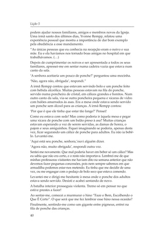 Lição 5

podem ajudar nossos familiares, amigos e membros novos da Igreja.
Uma irmã santo dos últimos dias, Yvonne Rempp, relatou uma
experiência pessoal que mostra a importância de dar bom exemplo
pela obediência a esse mandamento.
“As únicas pessoas que eu conhecia na recepção eram o noivo e sua
mãe. Eu e ela havíamos nos tornado boas amigas no hospital em que
trabalhávamos. (…)
Depois de cumprimentar os noivos e ser apresentada a todos os seus
familiares, apressei-me em sentar numa cadeira vazia que estava num
canto da sala.
‘A senhora aceitaria um pouco de ponche?’ perguntou uma mocinha.
‘Não, agora não, obrigada’, respondi.”
A irmã Rempp contou que estavam servindo bolo e um ponche feito
com bebida alcoólica. Muitas pessoas estavam na fila do ponche,
servido numa poncheira de cristal, em cálices grandes e bonitos. Num
outro canto da sala, via-se outra poncheira pequena e xícaras de vidro
com balões amarrados às asas. Era a mesa onde estava sendo servido
um ponche sem álcool para as crianças. A irmã Rempp contou:
‘Por que é que ele tinha que estar tão longe?’ Pensei!
Como eu estava com sede! Mas como poderia ir àquela mesa e pegar
uma xícara de ponche com um balão preso à asa? Muitas crianças
estavam esperando a vez de serem servidas, as damas de honra, o
pajem e seus amiguinhos. Fiquei imaginando se poderia, apenas desta
vez, ficar segurando um cálice de ponche para adultos. Eu não ia bebê-
lo. Levantei-me.
‘Aqui está seu ponche, senhora,’ouvi alguém dizer.
‘Agora não, muito obrigada’, respondi outra vez.
Sentei-me novamente. Que mal poderia haver em beber só um cálice? Mas
eu sabia que não era certo, e o resto não importava. Lembrei-me de que
minhas professoras visitantes me haviam dito na semana anterior que não
devemos fazer pequenas concessões, pois nem sempre sabemos em que
armadilha podemos estar-nos metendo. Eu tinha que me decidir de uma
vez, ou me engasgar com o pedaço de bolo seco que estava comendo.
Levantei-me e dirigi-me hesitante à mesa onde o ponche dos adultos
estava sendo servido. Desisti e acabei sentando de novo.
A batalha interior prosseguia violenta. Tremo só em pensar no que
estive prestes a fazer!
Ao sentar-me, comecei a murmurar o hino “Faze o Bem, Escolhendo o
Que É Certo”. O que será que me fez lembrar esse hino nessa ocasião?
Finalmente, sentindo-me como um gigante entre pigmeus, entrei na
fila de ponche das crianças.

40
 