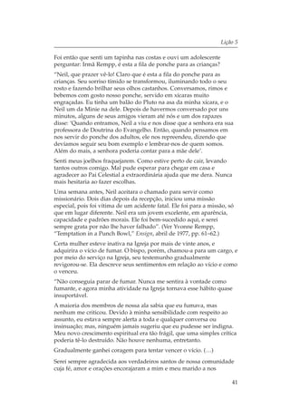 Lição 5

Foi então que senti um tapinha nas costas e ouvi um adolescente
perguntar: Irmã Rempp, é esta a fila de ponche para as crianças?
“Neil, que prazer vê-lo! Claro que é esta a fila do ponche para as
crianças. Seu sorriso tímido se transformou, iluminando todo o seu
rosto e fazendo brilhar seus olhos castanhos. Conversamos, rimos e
bebemos com gosto nosso ponche, servido em xícaras muito
engraçadas. Eu tinha um balão do Pluto na asa da minha xícara, e o
Neil um da Minie na dele. Depois de havermos conversado por uns
minutos, alguns de seus amigos vieram até nós e um dos rapazes
disse: ‘Quando entramos, Neil a viu e nos disse que a senhora era sua
professora de Doutrina do Evangelho. Então, quando pensamos em
nos servir do ponche dos adultos, ele nos repreendeu, dizendo que
devíamos seguir seu bom exemplo e lembrar-nos de quem somos.
Além do mais, a senhora poderia contar para a mãe dele’.
Senti meus joelhos fraquejarem. Como estive perto de cair, levando
tantos outros comigo. Mal pude esperar para chegar em casa e
agradecer ao Pai Celestial a extraordinária ajuda que me dera. Nunca
mais hesitaria ao fazer escolhas.
Uma semana antes, Neil aceitara o chamado para servir como
missionário. Dois dias depois da recepção, iniciou uma missão
especial, pois foi vítima de um acidente fatal. Ele foi para a missão, só
que em lugar diferente. Neil era um jovem excelente, em aparência,
capacidade e padrões morais. Ele foi bem-sucedido aqui, e serei
sempre grata por não lhe haver falhado”. (Ver Yvonne Rempp,
“Temptation in a Punch Bowl,” Ensign, abril de 1977, pp. 61–62.)
Certa mulher esteve inativa na Igreja por mais de vinte anos, e
adquirira o vício de fumar. O bispo, porém, chamou-a para um cargo, e
por meio do serviço na Igreja, seu testemunho gradualmente
revigorou-se. Ela descreve seus sentimentos em relação ao vício e como
o venceu.
“Não conseguia parar de fumar. Nunca me sentira à vontade como
fumante, e agora minha atividade na Igreja tornava esse hábito quase
insuportável.
A maioria dos membros de nossa ala sabia que eu fumava, mas
nenhum me criticou. Devido à minha sensibilidade com respeito ao
assunto, eu estava sempre alerta a toda e qualquer conversa ou
insinuação; mas, ninguém jamais sugeriu que eu pudesse ser indigna.
Meu novo crescimento espiritual era tão frágil, que uma simples crítica
poderia tê-lo destruído. Não houve nenhuma, entretanto.
Gradualmente ganhei coragem para tentar vencer o vício. (…)
Serei sempre agradecida aos verdadeiros santos de nossa comunidade
cuja fé, amor e orações encorajaram a mim e meu marido a nos

                                                                        41
 