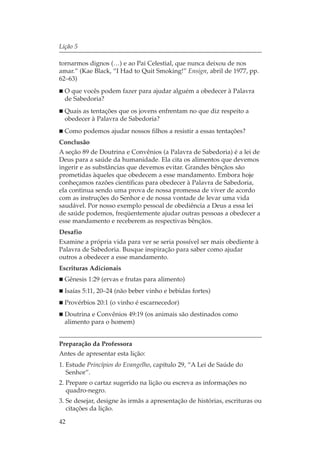 Lição 5

tornarmos dignos (…) e ao Pai Celestial, que nunca deixou de nos
amar.” (Kae Black, “I Had to Quit Smoking!” Ensign, abril de 1977, pp.
62–63)
  O que vocês podem fazer para ajudar alguém a obedecer à Palavra
  de Sabedoria?
  Quais as tentações que os jovens enfrentam no que diz respeito a
  obedecer à Palavra de Sabedoria?
  Como podemos ajudar nossos filhos a resistir a essas tentações?
Conclusão
A seção 89 de Doutrina e Convênios (a Palavra de Sabedoria) é a lei de
Deus para a saúde da humanidade. Ela cita os alimentos que devemos
ingerir e as substâncias que devemos evitar. Grandes bênçãos são
prometidas àqueles que obedecem a esse mandamento. Embora hoje
conheçamos razões científicas para obedecer à Palavra de Sabedoria,
ela continua sendo uma prova de nossa promessa de viver de acordo
com as instruções do Senhor e de nossa vontade de levar uma vida
saudável. Por nosso exemplo pessoal de obediência a Deus a essa lei
de saúde podemos, freqüentemente ajudar outras pessoas a obedecer a
esse mandamento e receberem as respectivas bênçãos.
Desafio
Examine a própria vida para ver se seria possível ser mais obediente à
Palavra de Sabedoria. Busque inspiração para saber como ajudar
outros a obedecer a esse mandamento.
Escrituras Adicionais
  Gênesis 1:29 (ervas e frutas para alimento)
  Isaías 5:11, 20–24 (não beber vinho e bebidas fortes)
  Provérbios 20:1 (o vinho é escarnecedor)
  Doutrina e Convênios 49:19 (os animais são destinados como
  alimento para o homem)


Preparação da Professora
Antes de apresentar esta lição:
1. Estude Princípios do Evangelho, capítulo 29, “A Lei de Saúde do
   Senhor”.
2. Prepare o cartaz sugerido na lição ou escreva as informações no
   quadro-negro.
3. Se desejar, designe às irmãs a apresentação de histórias, escrituras ou
   citações da lição.

42
 