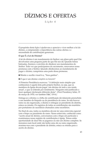 DÍZIMOS E OFERTAS
                              Lição 6




O propósito desta lição é ajudar-nos a apreciar e viver melhor a lei do
dízimo, a compreender a importância das outras ofertas e a
necessidade de contribuições generosas.
O que É a Lei do Dízimo?
A lei do dízimo é um mandamento do Senhor; um plano pelo qual Lhe
devolvemos uma pequena parte do que Ele nos dá. Quando fomos
batizadas, fizemos o convênio de obedecer aos mandamentos do
Senhor. Toda vez que participamos do sacramento, renovamos nossa
promessa com o Senhor. Quando obedecemos ao mandamento de
pagar o dízimo, cumprimos uma parte dessa promessa.
  Mostre o auxílio visual 6-a, “Seus ganhos”.
  O que é um dízimo completo ou honesto?
A Primeira Presidência escreveu: “A definição mais simples que
conhecemos é aquela feita pelo próprio Senhor, ou seja, que os
membros da Igreja devem pagar ‘um décimo de toda a sua renda
anual’, o que se entende por rendimento. Ninguém está justificado a
fazer qualquer declaração diferente desta”. (First Presidency letter, 19
de março de 1970; ver também D&C 119:4.)
Entrega-se o dízimo e a folha de contribuição devidamente preenchida
a um membro do bispado ou da presidência do ramo. Se não houver
ramo ou ala organizada, o dízimo é entregue ao presidente do distrito,
estaca ou missão. Os registros de todas as contribuições são mantidos
por portadores do sacerdócio chamados como secretários.
No final do ano, todos os membros devem ter uma entrevista especial
com o bispo ou presidente do ramo. Nessa entrevista, conhecida como
“acerto anual de dízimo, conversamos com o bispo em particular e
examinamos nosso registro de contribuições à Igreja. Temos então
oportunidade de dizer-lhe se pagamos ou não um dízimo completo. Se
moramos num local onde não tenha uma ala ou ramo organizado,
reunimo-nos com o presidente de distrito, estaca ou missão para o
acerto do dízimo.

                                                                       43
 