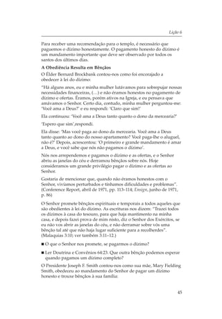 Lição 6

Para receber uma recomendação para o templo, é necessário que
paguemos o dízimo honestamente. O pagamento honesto do dízimo é
um mandamento importante que deve ser observado por todos os
santos dos últimos dias.
A Obediência Resulta em Bênçãos
O Élder Bernard Brockbank contou-nos como foi encorajado a
obedecer à lei do dízimo:
“Há alguns anos, eu e minha mulher lutávamos para sobrepujar nossas
necessidades financeiras, (…) e não éramos honestos no pagamento de
dízimo e ofertas. Éramos, porém ativos na Igreja, e eu pensava que
amávamos o Senhor. Certo dia, contudo, minha mulher perguntou-me:
‘Você ama a Deus?’ e eu respondi: ‘Claro que sim!’
Ela continuou: ‘Você ama a Deus tanto quanto o dono da mercearia?’
‘Espero que sim’,respondi.
Ela disse: ‘Mas você paga ao dono da mercearia. Você ama a Deus
tanto quanto ao dono do nosso apartamento? Você paga-lhe o aluguel,
não é?’ Depois, acrescentou: ‘O primeiro e grande mandamento é amar
a Deus, e você sabe que nós não pagamos o dízimo’.
Nós nos arrependemos e pagamos o dízimo e as ofertas, e o Senhor
abriu as janelas do céu e derramou bênçãos sobre nós. Hoje
consideramos um grande privilégio pagar o dízimo e as ofertas ao
Senhor.
Gostaria de mencionar que, quando não éramos honestos com o
Senhor, vivíamos perturbados e tínhamos dificuldades e problemas”.
(Conference Report, abril de 1971, pp. 113–114; Ensign, junho de 1971,
p. 86)
O Senhor promete bênçãos espirituais e temporais a todos aqueles que
são obedientes à lei do dízimo. As escrituras nos dizem: “Trazei todos
os dízimos à casa do tesouro, para que haja mantimento na minha
casa, e depois fazei prova de mim nisto, diz o Senhor dos Exércitos, se
eu não vos abrir as janelas do céu, e não derramar sobre vós uma
bênção tal até que não haja lugar suficiente para a recolherdes”.
(Malaquias 3:10; ver também 3:11–12.)
 O que o Senhor nos promete, se pagarmos o dízimo?
 Ler Doutrina e Convênios 64:23. Que outra bênção podemos esperar
 quando pagamos um dízimo completo?
O Presidente Joseph F. Smith contou-nos como sua mãe, Mary Fielding
Smith, obedeceu ao mandamento do Senhor de pagar um dízimo
honesto e trouxe bênçãos à sua família:


                                                                     45
 