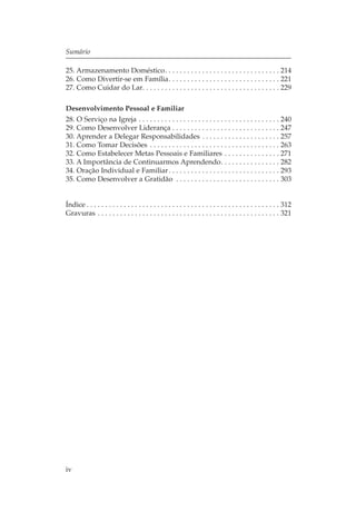 Sumário

25. Armazenamento Doméstico. . . . . . . . . . . . . . . . . . . . . . . . . . . . . . . 214
26. Como Divertir-se em Família. . . . . . . . . . . . . . . . . . . . . . . . . . . . . . 221
27. Como Cuidar do Lar. . . . . . . . . . . . . . . . . . . . . . . . . . . . . . . . . . . . . 229

Desenvolvimento Pessoal e Familiar
28. O Serviço na Igreja . . . . . . . . . . . . . . . . . . . . . . . . . . . . . . . . . . . . . . 240
29. Como Desenvolver Liderança . . . . . . . . . . . . . . . . . . . . . . . . . . . . . 247
30. Aprender a Delegar Responsabilidades . . . . . . . . . . . . . . . . . . . . . 257
31. Como Tomar Decisões . . . . . . . . . . . . . . . . . . . . . . . . . . . . . . . . . . . 263
32. Como Estabelecer Metas Pessoais e Familiares . . . . . . . . . . . . . . . 271
33. A Importância de Continuarmos Aprendendo. . . . . . . . . . . . . . . . 282
34. Oração Individual e Familiar . . . . . . . . . . . . . . . . . . . . . . . . . . . . . . 293
35. Como Desenvolver a Gratidão . . . . . . . . . . . . . . . . . . . . . . . . . . . . 303


Índice . . . . . . . . . . . . . . . . . . . . . . . . . . . . . . . . . . . . . . . . . . . . . . . . . . . . 312
Gravuras . . . . . . . . . . . . . . . . . . . . . . . . . . . . . . . . . . . . . . . . . . . . . . . . . 321




iv
 