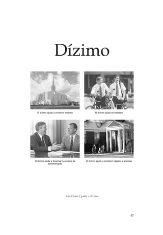 Dízimo


  O dízimo ajuda a construir templos                  O dízimo ajuda as missões




O dízimo ajuda a financiar os custos de       O dízimo ajuda a construir capelas e escolas
            administração




                              6-b, Como é gasto o dízimo




                                                                                        47
 