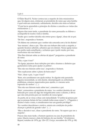 Lição 6

O Élder Boyd K. Packer contou-nos a respeito de dois missionários
que, há alguns anos, relataram ao presidente do ramo que uma família
à qual estavam ensinando, subitamente, decidira não mais se batizar.
“O pai havia aprendido o princípio do dízimo e cancelou as visitas dos
missionários. (…)
Alguns dias mais tarde, o presidente do ramo persuadiu os élderes a
acompanhá-lo noutra visita à família.
‘Soube que o senhor decidiu não entrar para a Igreja’, disse ele ao pai.
‘De fato’, respondeu o homem.
‘Os élderes me contaram que o senhor não concorda com a lei do dízimo’.
‘Isso mesmo’, disse o pai. ‘Eles não nos tinham dito nada a respeito, e
quando ficamos sabendo, achamos que era demais. Nossa igreja nunca
nos pediu nada semelhante, e achamos que é pedir muito; por isso,
resolvemos não nos batizar’.
‘Eles lhes falaram sobre as ofertas de jejum?’ perguntou o presidente
de ramo.
‘Não, o que é isso?’
‘Na Igreja, jejuamos duas refeições por mês e doamos o dinheiro que
gastaríamos nelas para ajudar os pobres’.
‘Eles não nos falaram sobre isso’, respondeu o homem.
‘Eles explicaram sobre o plano de bem-estar?’
‘Não’, disse o pai, ‘o que é isso?’
‘Bom, nós acreditamos em ajuda mútua. Se alguém está passando
alguma necessidade, se está doente, desempregado ou enfrentando
problemas, estamos organizados para ajudar, e o mesmo seria
esperado do senhor’. (…)
‘Eles não nos falaram nada sobre isso’, comentou o pai.
‘Bem’, acrescentou o presidente do ramo, ‘se o senhor desistiu de ser
batizado por causa de algo tão insignificante como o dízimo, é óbvio
que não está pronto para ser membro de nossa Igreja’.
Ao partir, ele se virou e disse com naturalidade: ‘O senhor já pensou por
que as pessoas fariam de boa vontade todas essas coisas? (…) Pagamos o
dízimo e tudo o mais, e consideramos isso um grande privilégio’.
‘Se o senhor descobrisse o motivo, estaria em condições de poder
alcançar a pérola de grande valor’. (…)
‘Mas a decisão é sua’, disse o presidente do ramo. ‘Só espero que ore a
respeito’.
Poucos dias mais tarde, o homem apareceu na casa do presidente do
ramo. Queria marcar a data do batismo de sua família.” (Conference
Report, outubro de 1974, pp. 126–127, Ensign, novembro de 1974, p. 88)

48
 