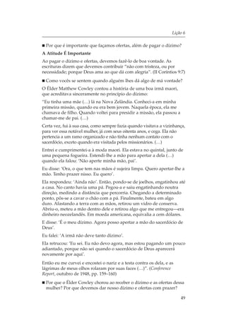 Lição 6

  Por que é importante que façamos ofertas, além de pagar o dízimo?
A Atitude É Importante
Ao pagar o dízimo e ofertas, devemos fazê-lo de boa vontade. As
escrituras dizem que devemos contribuir “não com tristeza, ou por
necessidade; porque Deus ama ao que dá com alegria”. (II Coríntios 9:7)
  Como vocês se sentem quando alguém lhes dá algo de má vontade?
O Élder Matthew Cowley contou a história de uma boa irmã maori,
que acreditava sinceramente no princípio do dízimo:
“Eu tinha uma mãe (…) lá na Nova Zelândia. Conheci-a em minha
primeira missão, quando eu era bem jovem. Naquela época, ela me
chamava de filho. Quando voltei para presidir a missão, ela passou a
chamar-me de pai. (…)
Certa vez, fui à sua casa, como sempre fazia quando visitava a vizinhança,
para ver essa notável mulher, já com seus oitenta anos, e cega. Ela não
pertencia a um ramo organizado e não tinha nenhum contato com o
sacerdócio, exceto quando era visitada pelos missionários. (…)
Entrei e cumprimentei-a à moda maori. Ela estava no quintal, junto de
uma pequena fogueira. Estendi-lhe a mão para apertar a dela (…)
quando ela falou: ‘Não aperte minha mão, pai’.
Eu disse: ‘Ora, o que tem nas mãos é sujeira limpa. Quero apertar-lhe a
mão. Tenho prazer nisso. Eu quero’.
Ela respondeu: ‘Ainda não’. Então, pondo-se de joelhos, engatinhou até
a casa. No canto havia uma pá. Pegou-a e saiu engatinhando noutra
direção, medindo a distância que percorria. Chegando a determinado
ponto, pôs-se a cavar o chão com a pá. Finalmente, bateu em algo
duro. Afastando a terra com as mãos, retirou um vidro de conserva.
Abriu-o, meteu a mão dentro dele e retirou algo que me entregou—era
dinheiro neozelandês. Em moeda americana, equivalia a cem dólares.
E disse: ‘É o meu dízimo. Agora posso apertar a mão do sacerdócio de
Deus’.
Eu falei: ‘A irmã não deve tanto dízimo’.
Ela retrucou: ‘Eu sei. Eu não devo agora, mas estou pagando um pouco
adiantado, porque não sei quando o sacerdócio de Deus aparecerá
novamente por aqui’.
Então eu me curvei e encostei o nariz e a testa contra os dela, e as
lágrimas de meus olhos rolaram por suas faces (…)”. (Conference
Report, outubro de 1948, pp. 159–160)
  Por que o Élder Cowley chorou ao receber o dízimo e as ofertas dessa
  mulher? Por que devemos dar nosso dízimo e ofertas com prazer?

                                                                       49
 