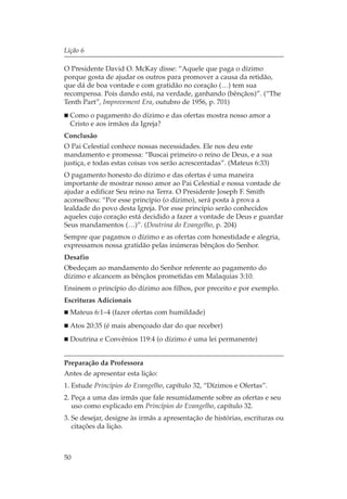 Lição 6

O Presidente David O. McKay disse: “Aquele que paga o dízimo
porque gosta de ajudar os outros para promover a causa da retidão,
que dá de boa vontade e com gratidão no coração (…) tem sua
recompensa. Pois dando está, na verdade, ganhando (bênçãos)”. (“The
Tenth Part”, Improvement Era, outubro de 1956, p. 701)
  Como o pagamento do dízimo e das ofertas mostra nosso amor a
  Cristo e aos irmãos da Igreja?
Conclusão
O Pai Celestial conhece nossas necessidades. Ele nos deu este
mandamento e promessa: “Buscai primeiro o reino de Deus, e a sua
justiça, e todas estas coisas vos serão acrescentadas”. (Mateus 6:33)
O pagamento honesto do dízimo e das ofertas é uma maneira
importante de mostrar nosso amor ao Pai Celestial e nossa vontade de
ajudar a edificar Seu reino na Terra. O Presidente Joseph F. Smith
aconselhou: “Por esse princípio (o dízimo), será posta à prova a
lealdade do povo desta Igreja. Por esse princípio serão conhecidos
aqueles cujo coração está decidido a fazer a vontade de Deus e guardar
Seus mandamentos (…)”. (Doutrina do Evangelho, p. 204)
Sempre que pagamos o dízimo e as ofertas com honestidade e alegria,
expressamos nossa gratidão pelas inúmeras bênçãos do Senhor.
Desafio
Obedeçam ao mandamento do Senhor referente ao pagamento do
dízimo e alcancem as bênçãos prometidas em Malaquias 3:10.
Ensinem o princípio do dízimo aos filhos, por preceito e por exemplo.
Escrituras Adicionais
  Mateus 6:1–4 (fazer ofertas com humildade)
  Atos 20:35 (é mais abençoado dar do que receber)
  Doutrina e Convênios 119:4 (o dízimo é uma lei permanente)


Preparação da Professora
Antes de apresentar esta lição:
1. Estude Princípios do Evangelho, capítulo 32, “Dízimos e Ofertas”.
2. Peça a uma das irmãs que fale resumidamente sobre as ofertas e seu
   uso como explicado em Princípios do Evangelho, capítulo 32.
3. Se desejar, designe às irmãs a apresentação de histórias, escrituras ou
   citações da lição.



50
 