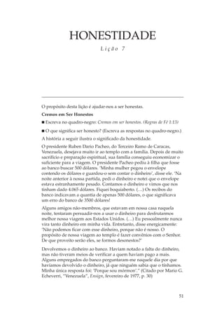 HONESTIDADE
                              Lição 7




O propósito desta lição é ajudar-nos a ser honestas.
Cremos em Ser Honestos
  Escreva no quadro-negro: Cremos em ser honestos. (Regras de Fé 1:13)
  O que significa ser honesto? (Escreva as respostas no quadro-negro.)
A história a seguir ilustra o significado da honestidade.
O presidente Ruben Dario Pacheo, do Terceiro Ramo de Caracas,
Venezuela, desejava muito ir ao templo com a família. Depois de muito
sacrifício e preparação espiritual, sua família conseguiu economizar o
suficiente para a viagem. O presidente Pacheo pediu à filha que fosse
ao banco buscar 500 dólares. ‘Minha mulher pegou o envelope
contendo os dólares e guardou-o sem contar o dinheiro’, disse ele. ‘Na
noite anterior à nossa partida, pedi o dinheiro e notei que o envelope
estava estranhamente pesado. Contamos o dinheiro e vimos que nos
tinham dado 4.065 dólares. Fiquei boquiaberto. (…) Os recibos do
banco indicavam a quantia de apenas 500 dólares, o que significava
um erro do banco de 3500 dólares!
Alguns amigos não-membros, que estavam em nossa casa naquela
noite, tentaram persuadir-nos a usar o dinheiro para desfrutarmos
melhor nossa viagem aos Estados Unidos. (…) Eu pessoalmente nunca
vira tanto dinheiro em minha vida. Entretanto, disse energicamente:
‘Não podemos ficar com esse dinheiro, porque não é nosso. O
propósito de nossa viagem ao templo é fazer convênios com o Senhor.
De que proveito serão eles, se formos desonestos?’
Devolvemos o dinheiro ao banco. Haviam notado a falta do dinheiro,
mas não tiveram meios de verificar a quem haviam pago a mais.
Alguns empregados do banco perguntaram-me naquele dia por que
havíamos devolvido o dinheiro, já que ninguém sabia que o tínhamos.
Minha única resposta foi: ‘Porque sou mórmon’.” (Citado por Mario G.
Echeverri, “Venezuela”, Ensign, fevereiro de 1977, p. 30)



                                                                         51
 